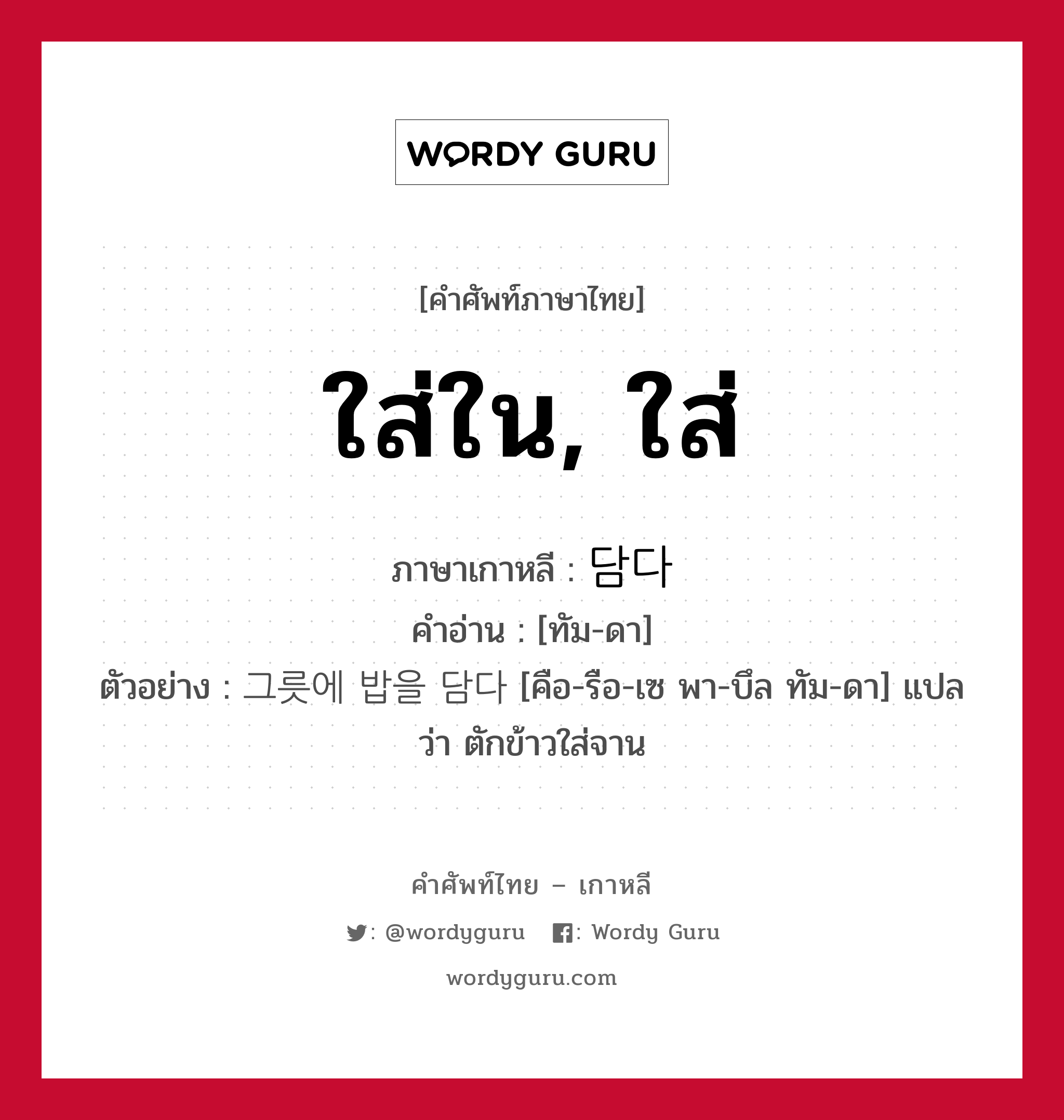 ใส่ใน, ใส่ ภาษาเกาหลีคืออะไร, คำศัพท์ภาษาไทย - เกาหลี ใส่ใน, ใส่ ภาษาเกาหลี 담다 คำอ่าน [ทัม-ดา] ตัวอย่าง 그릇에 밥을 담다 [คือ-รือ-เซ พา-บึล ทัม-ดา] แปลว่า ตักข้าวใส่จาน