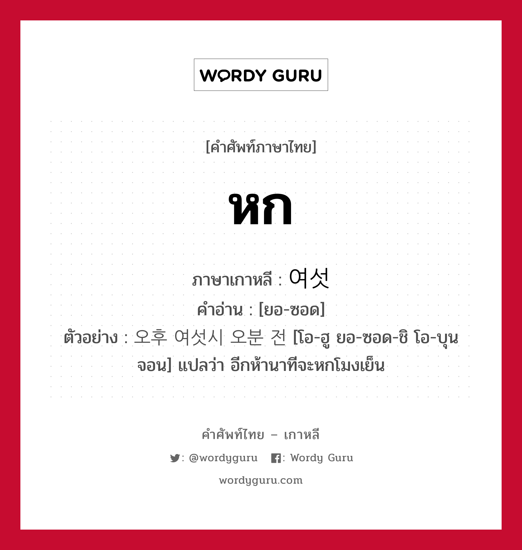 หก ภาษาเกาหลีคืออะไร, คำศัพท์ภาษาไทย - เกาหลี หก ภาษาเกาหลี 여섯 คำอ่าน [ยอ-ซอด] ตัวอย่าง 오후 여섯시 오분 전 [โอ-ฮู ยอ-ซอด-ชิ โอ-บุน จอน] แปลว่า อีกห้านาทีจะหกโมงเย็น