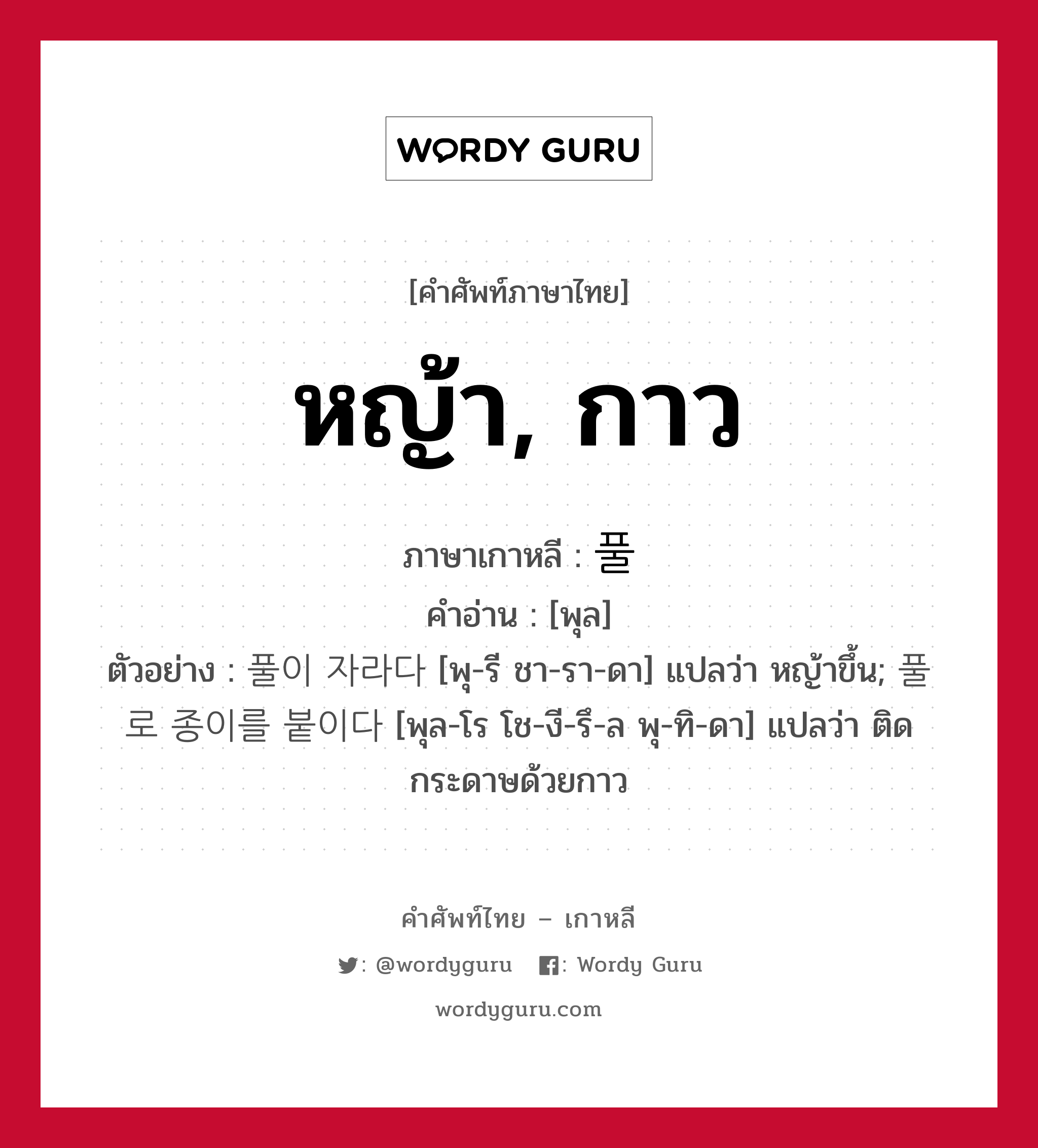 หญ้า, กาว ภาษาเกาหลีคืออะไร, คำศัพท์ภาษาไทย - เกาหลี หญ้า, กาว ภาษาเกาหลี 풀 คำอ่าน [พุล] ตัวอย่าง 풀이 자라다 [พุ-รี ชา-รา-ดา] แปลว่า หญ้าขึ้น; 풀로 종이를 붙이다 [พุล-โร โช-งี-รึ-ล พุ-ทิ-ดา] แปลว่า ติดกระดาษด้วยกาว