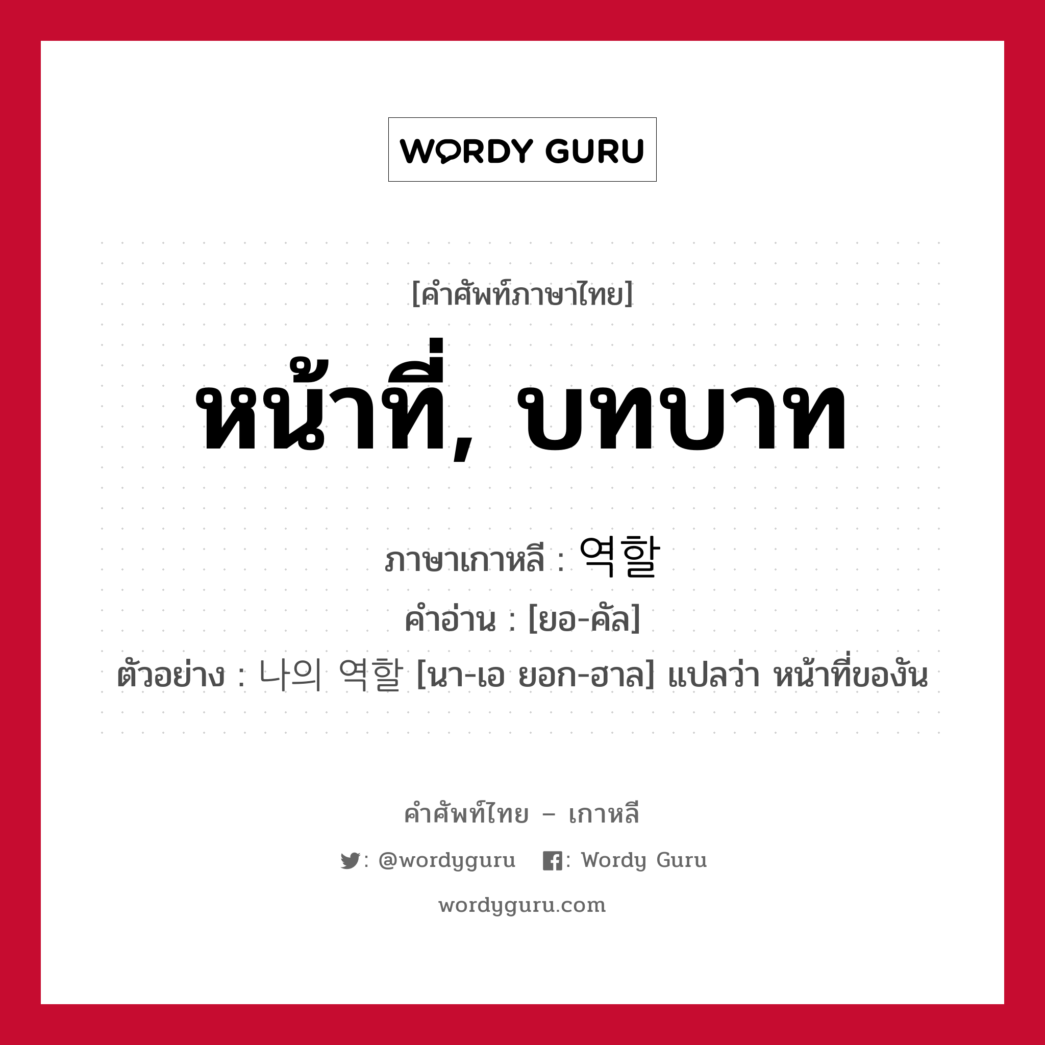 หน้าที่, บทบาท ภาษาเกาหลีคืออะไร, คำศัพท์ภาษาไทย - เกาหลี หน้าที่, บทบาท ภาษาเกาหลี 역할 คำอ่าน [ยอ-คัล] ตัวอย่าง 나의 역할 [นา-เอ ยอก-ฮาล] แปลว่า หน้าที่ของัน