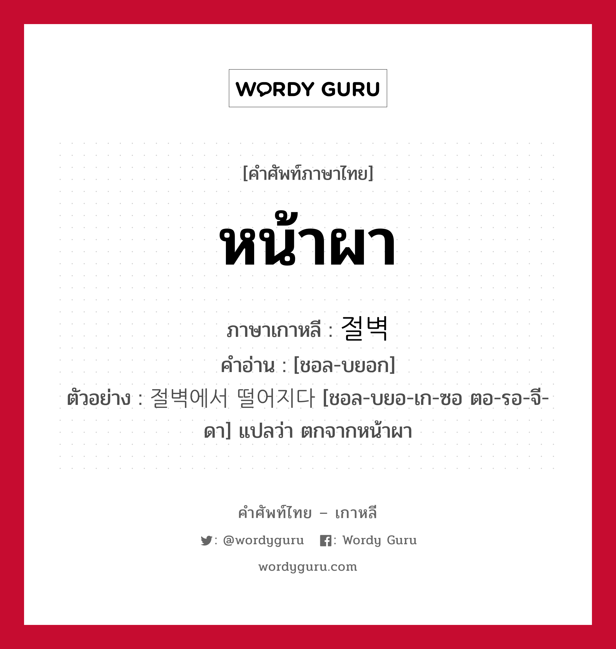 หน้าผา ภาษาเกาหลีคืออะไร, คำศัพท์ภาษาไทย - เกาหลี หน้าผา ภาษาเกาหลี 절벽 คำอ่าน [ชอล-บยอก] ตัวอย่าง 절벽에서 떨어지다 [ชอล-บยอ-เก-ซอ ตอ-รอ-จี-ดา] แปลว่า ตกจากหน้าผา