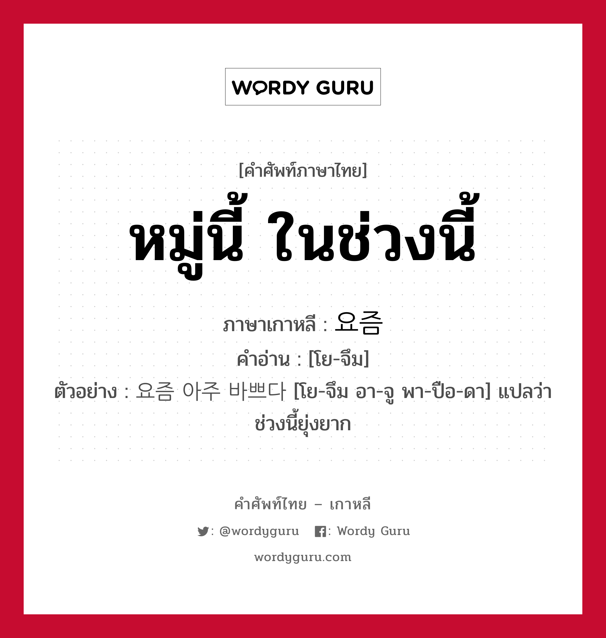 หมู่นี้ ในช่วงนี้ ภาษาเกาหลีคืออะไร, คำศัพท์ภาษาไทย - เกาหลี หมู่นี้ ในช่วงนี้ ภาษาเกาหลี 요즘 คำอ่าน [โย-จึม] ตัวอย่าง 요즘 아주 바쁘다 [โย-จึม อา-จู พา-ปือ-ดา] แปลว่า ช่วงนี้ยุ่งยาก