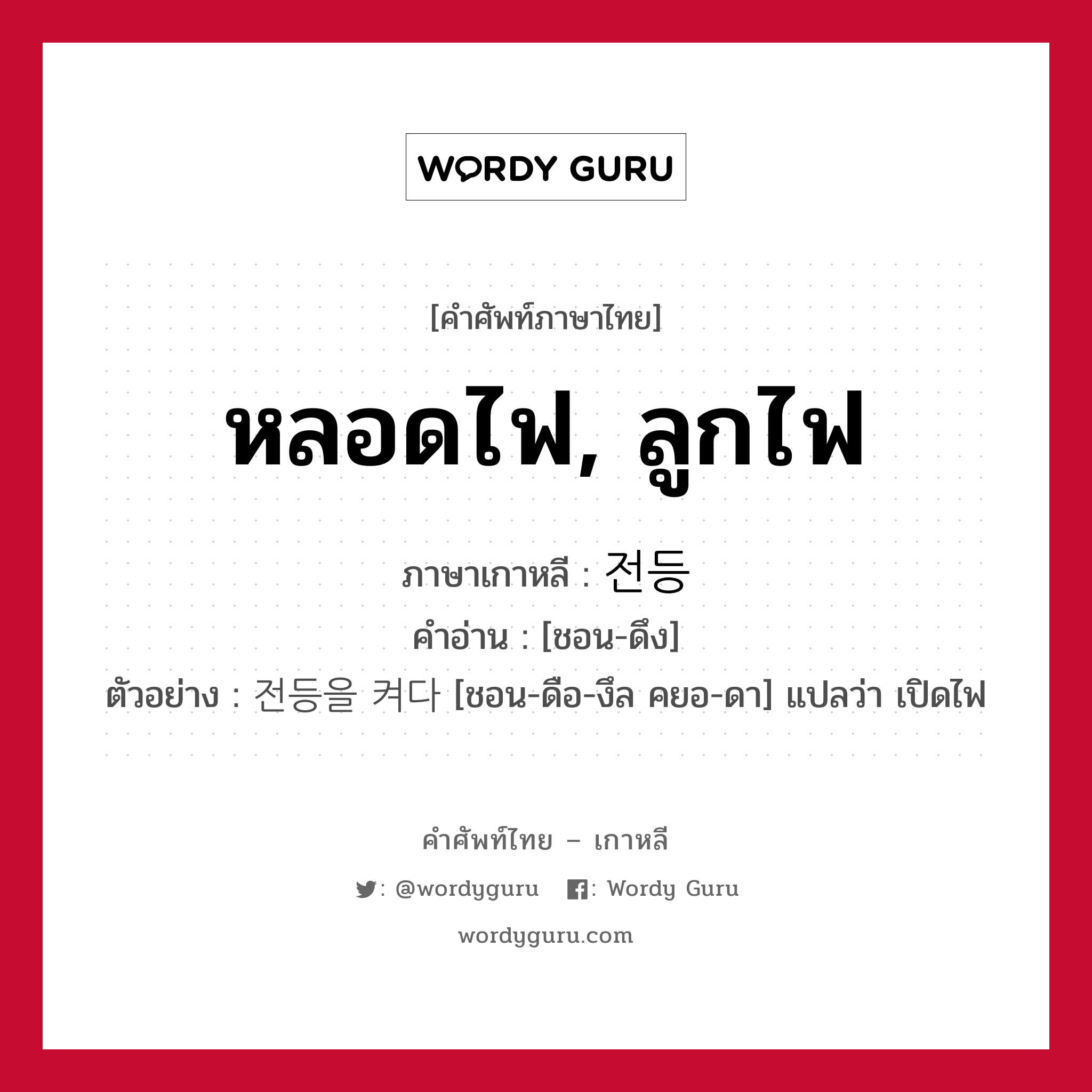 หลอดไฟ, ลูกไฟ ภาษาเกาหลีคืออะไร, คำศัพท์ภาษาไทย - เกาหลี หลอดไฟ, ลูกไฟ ภาษาเกาหลี 전등 คำอ่าน [ชอน-ดึง] ตัวอย่าง 전등을 켜다 [ชอน-ดือ-งึล คยอ-ดา] แปลว่า เปิดไฟ