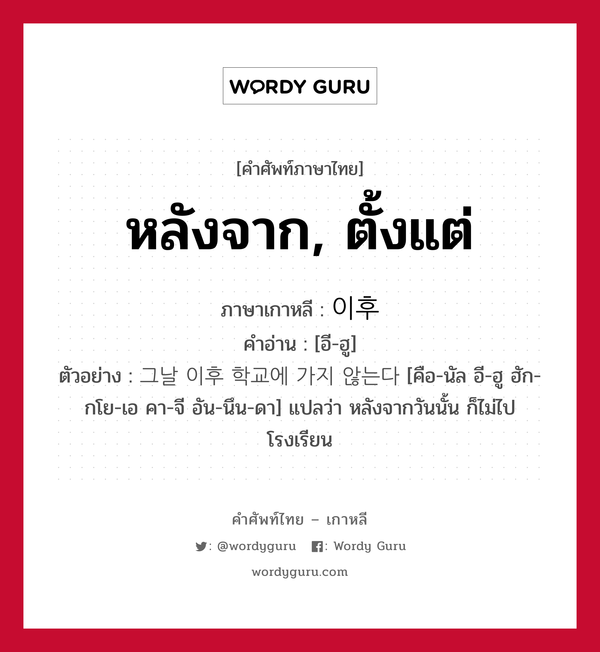 หลังจาก, ตั้งแต่ ภาษาเกาหลีคืออะไร, คำศัพท์ภาษาไทย - เกาหลี หลังจาก, ตั้งแต่ ภาษาเกาหลี 이후 คำอ่าน [อี-ฮู] ตัวอย่าง 그날 이후 학교에 가지 않는다 [คือ-นัล อี-ฮู ฮัก-กโย-เอ คา-จี อัน-นึน-ดา] แปลว่า หลังจากวันนั้น ก็ไม่ไปโรงเรียน