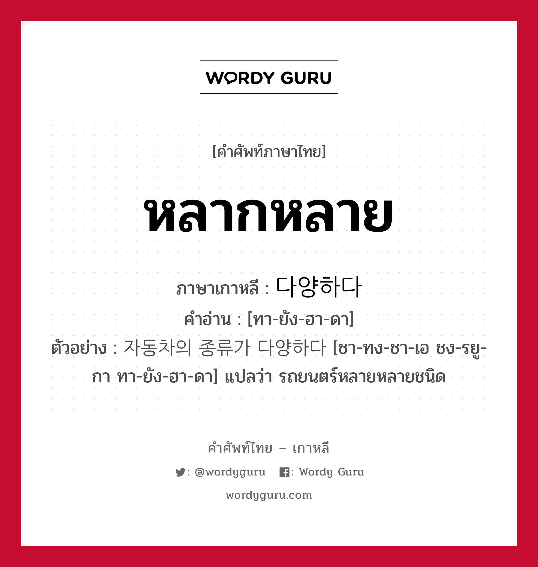 หลากหลาย ภาษาเกาหลีคืออะไร, คำศัพท์ภาษาไทย - เกาหลี หลากหลาย ภาษาเกาหลี 다양하다 คำอ่าน [ทา-ยัง-ฮา-ดา] ตัวอย่าง 자동차의 종류가 다양하다 [ชา-ทง-ชา-เอ ชง-รยู-กา ทา-ยัง-ฮา-ดา] แปลว่า รถยนตร์หลายหลายชนิด