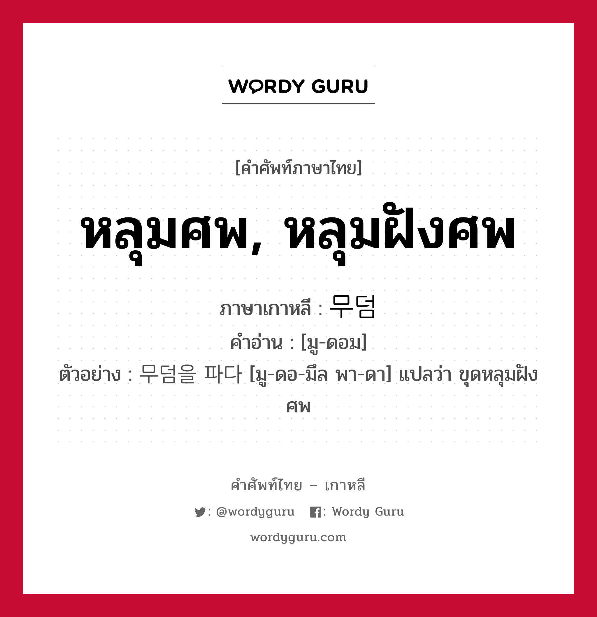 หลุมศพ, หลุมฝังศพ ภาษาเกาหลีคืออะไร, คำศัพท์ภาษาไทย - เกาหลี หลุมศพ, หลุมฝังศพ ภาษาเกาหลี 무덤 คำอ่าน [มู-ดอม] ตัวอย่าง 무덤을 파다 [มู-ดอ-มึล พา-ดา] แปลว่า ขุดหลุมฝังศพ