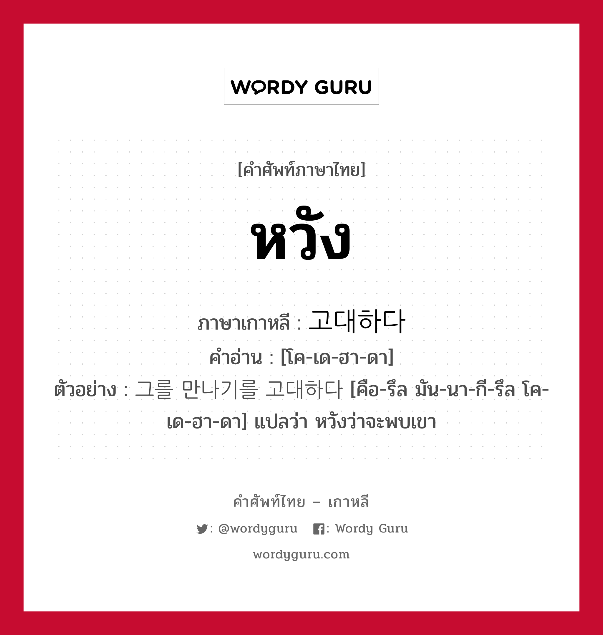 หวัง ภาษาเกาหลีคืออะไร, คำศัพท์ภาษาไทย - เกาหลี หวัง ภาษาเกาหลี 고대하다 คำอ่าน [โค-เด-ฮา-ดา] ตัวอย่าง 그를 만나기를 고대하다 [คือ-รึล มัน-นา-กี-รึล โค-เด-ฮา-ดา] แปลว่า หวังว่าจะพบเขา