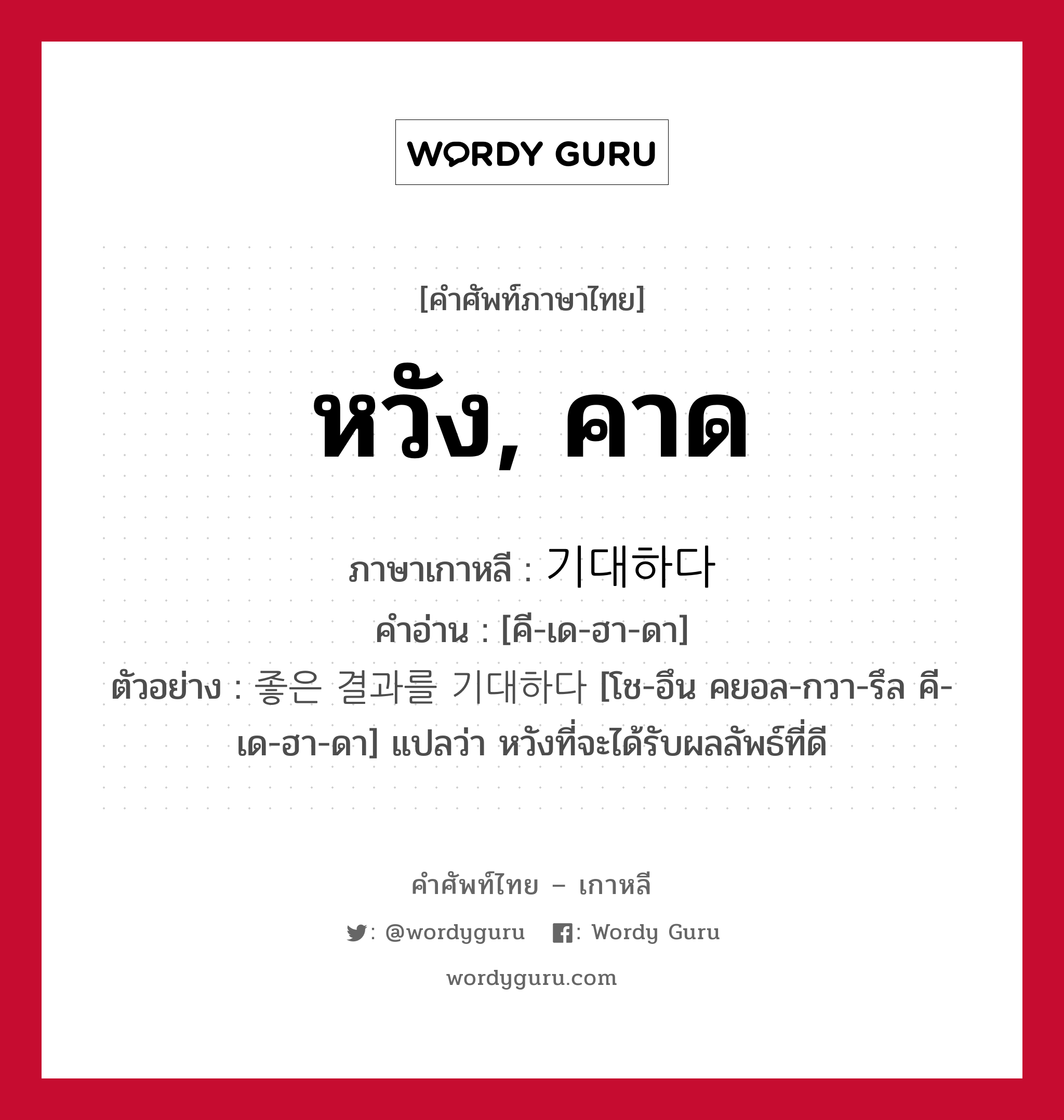 หวัง, คาด ภาษาเกาหลีคืออะไร, คำศัพท์ภาษาไทย - เกาหลี หวัง, คาด ภาษาเกาหลี 기대하다 คำอ่าน [คี-เด-ฮา-ดา] ตัวอย่าง 좋은 결과를 기대하다 [โช-อึน คยอล-กวา-รึล คี-เด-ฮา-ดา] แปลว่า หวังที่จะได้รับผลลัพธ์ที่ดี