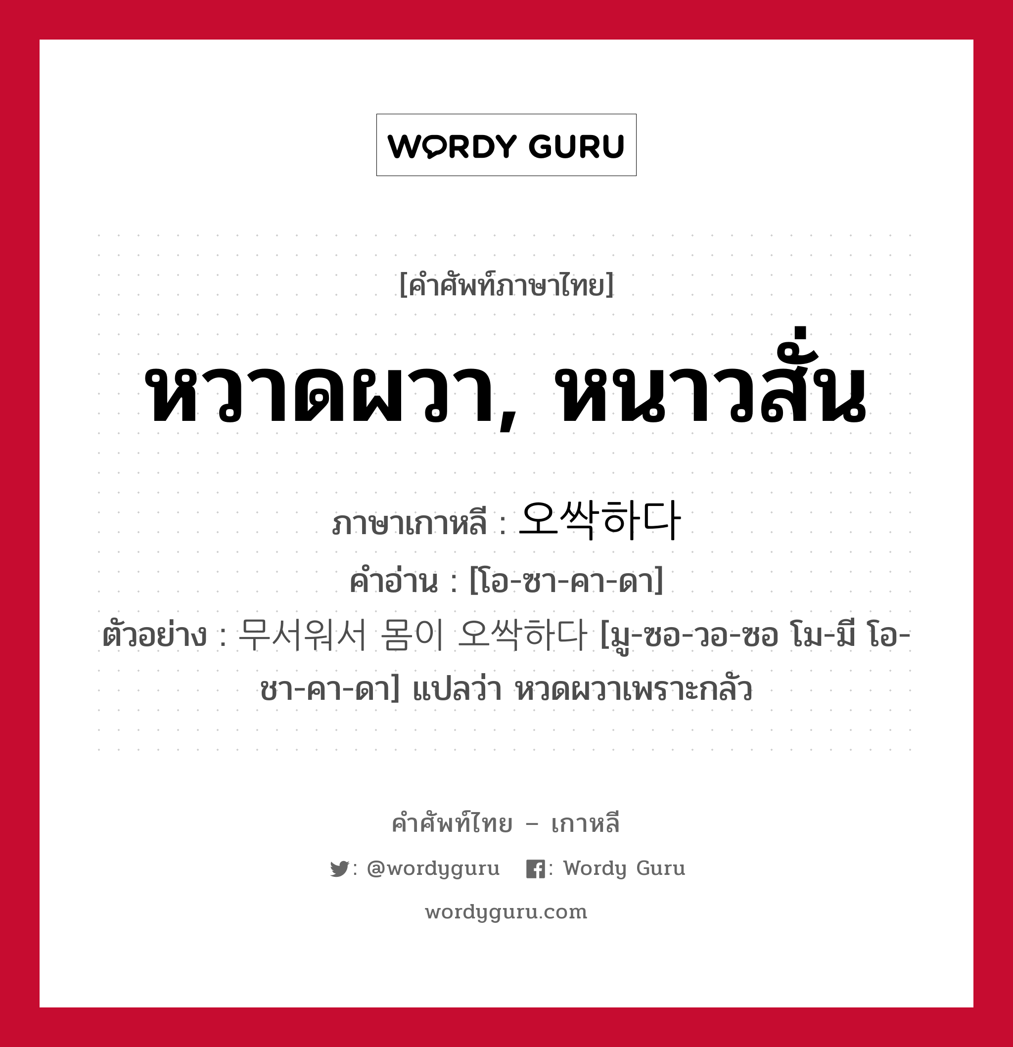 หวาดผวา, หนาวสั่น ภาษาเกาหลีคืออะไร, คำศัพท์ภาษาไทย - เกาหลี หวาดผวา, หนาวสั่น ภาษาเกาหลี 오싹하다 คำอ่าน [โอ-ซา-คา-ดา] ตัวอย่าง 무서워서 몸이 오싹하다 [มู-ซอ-วอ-ซอ โม-มี โอ-ชา-คา-ดา] แปลว่า หวดผวาเพราะกลัว