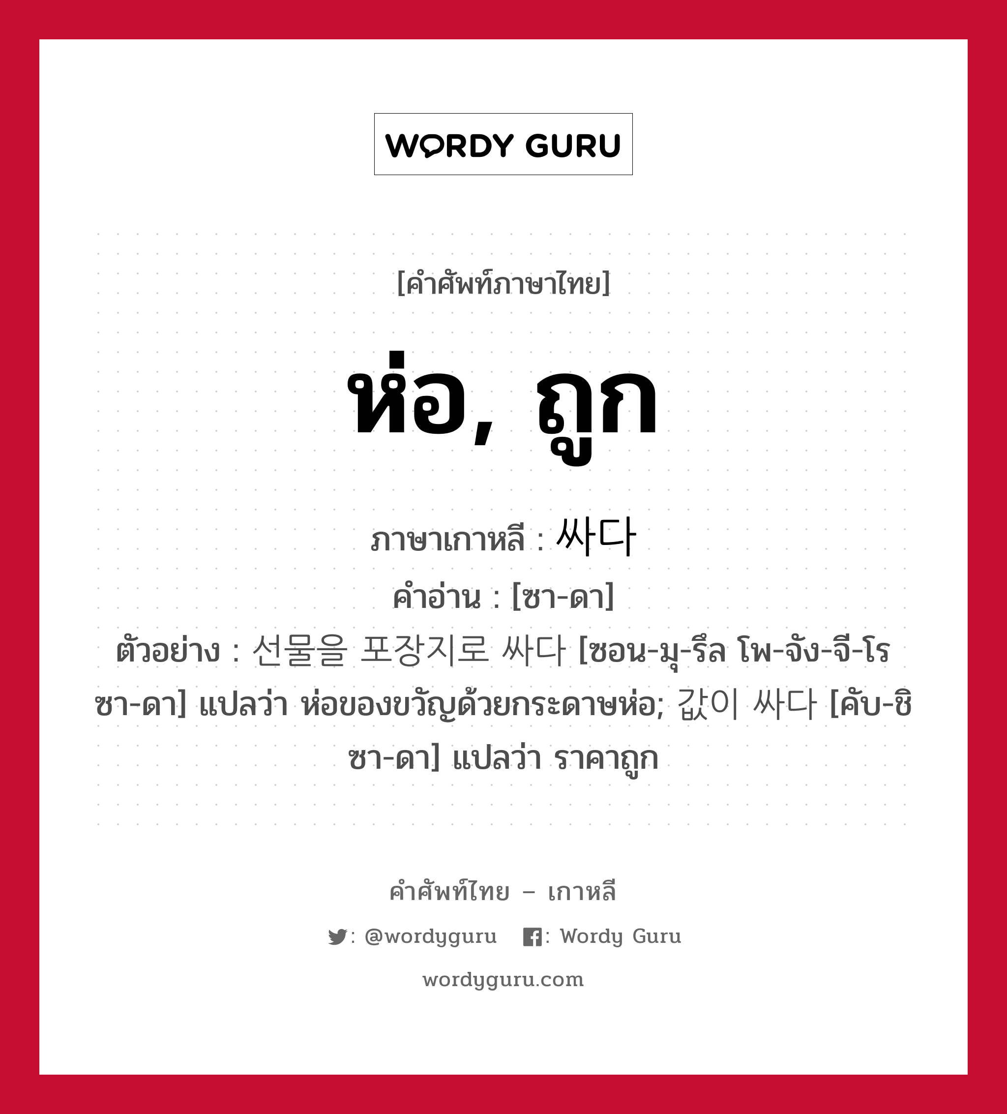 ห่อ, ถูก ภาษาเกาหลีคืออะไร, คำศัพท์ภาษาไทย - เกาหลี ห่อ, ถูก ภาษาเกาหลี 싸다 คำอ่าน [ซา-ดา] ตัวอย่าง 선물을 포장지로 싸다 [ซอน-มุ-รึล โพ-จัง-จี-โร ซา-ดา] แปลว่า ห่อของขวัญด้วยกระดาษห่อ; 값이 싸다 [คับ-ชิ ซา-ดา] แปลว่า ราคาถูก