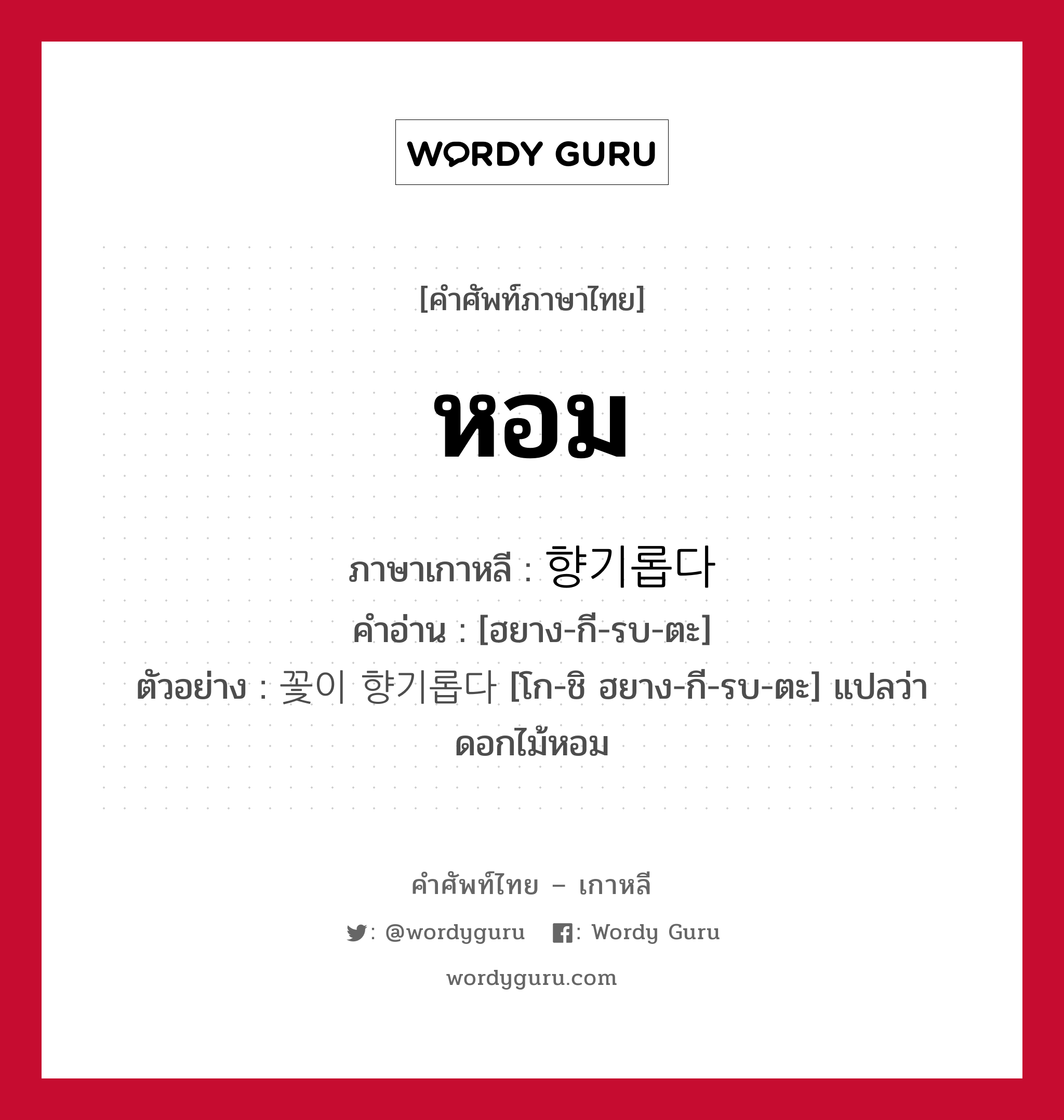 หอม ภาษาเกาหลีคืออะไร, คำศัพท์ภาษาไทย - เกาหลี หอม ภาษาเกาหลี 향기롭다 คำอ่าน [ฮยาง-กี-รบ-ตะ] ตัวอย่าง 꽃이 향기롭다 [โก-ชิ ฮยาง-กี-รบ-ตะ] แปลว่า ดอกไม้หอม