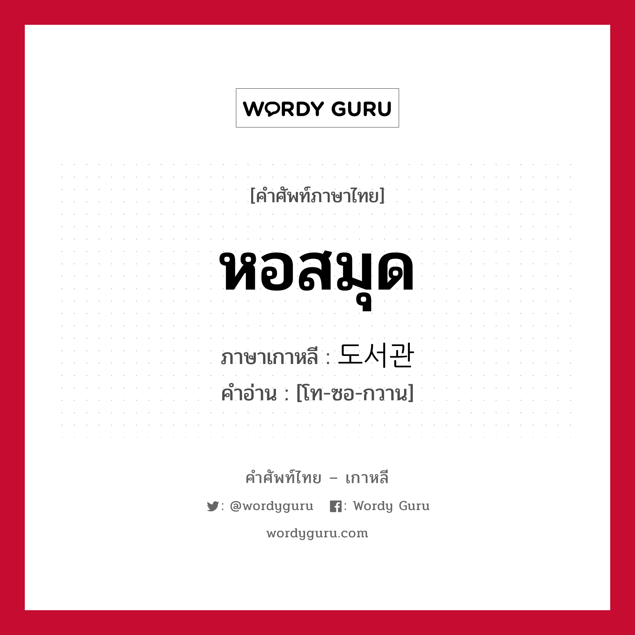 หอสมุด ภาษาเกาหลีคืออะไร, คำศัพท์ภาษาไทย - เกาหลี หอสมุด ภาษาเกาหลี 도서관 คำอ่าน [โท-ซอ-กวาน]