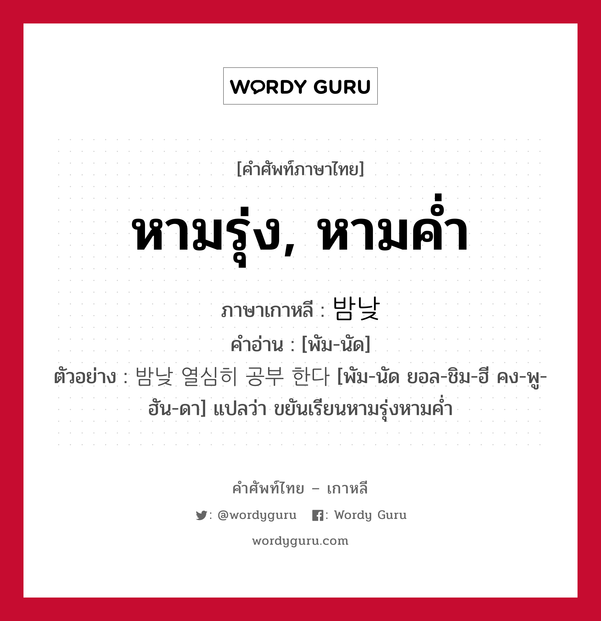 หามรุ่ง, หามค่ำ ภาษาเกาหลีคืออะไร, คำศัพท์ภาษาไทย - เกาหลี หามรุ่ง, หามค่ำ ภาษาเกาหลี 밤낮 คำอ่าน [พัม-นัด] ตัวอย่าง 밤낮 열심히 공부 한다 [พัม-นัด ยอล-ชิม-ฮี คง-พู-ฮัน-ดา] แปลว่า ขยันเรียนหามรุ่งหามค่ำ