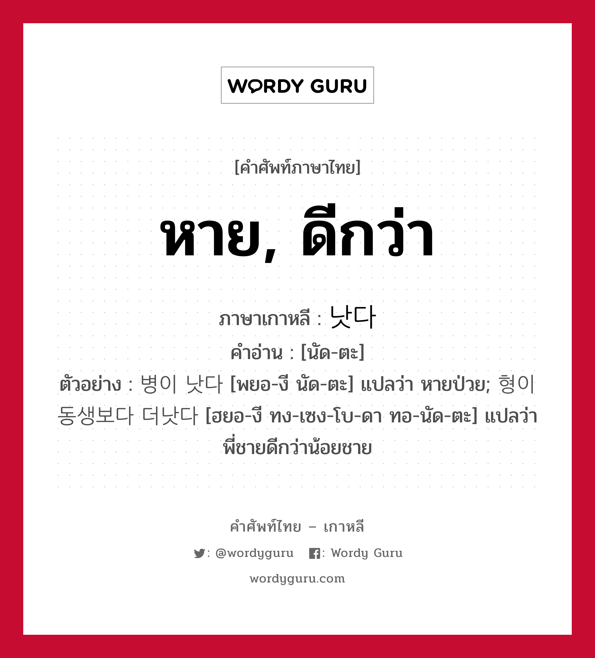 หาย, ดีกว่า ภาษาเกาหลีคืออะไร, คำศัพท์ภาษาไทย - เกาหลี หาย, ดีกว่า ภาษาเกาหลี 낫다 คำอ่าน [นัด-ตะ] ตัวอย่าง 병이 낫다 [พยอ-งี นัด-ตะ] แปลว่า หายป่วย; 형이 동생보다 더낫다 [ฮยอ-งี ทง-เซง-โบ-ดา ทอ-นัด-ตะ] แปลว่า พี่ชายดีกว่าน้อยชาย