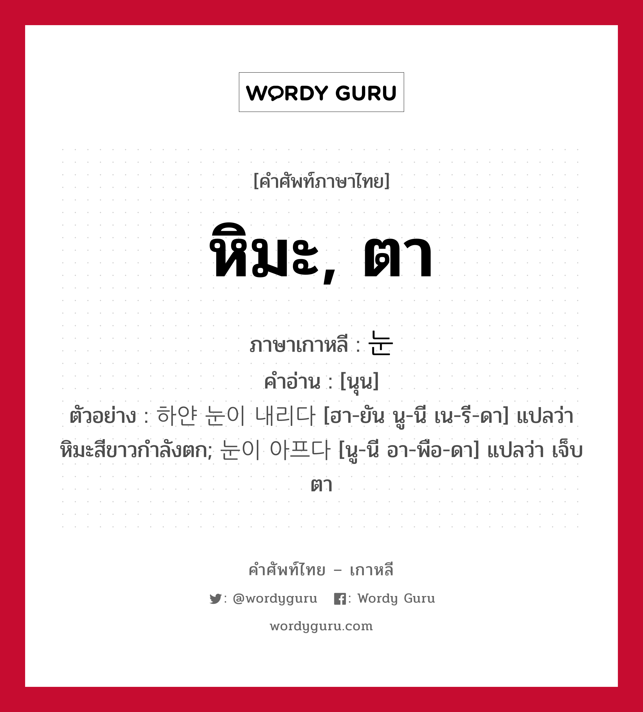 หิมะ, ตา ภาษาเกาหลีคืออะไร, คำศัพท์ภาษาไทย - เกาหลี หิมะ, ตา ภาษาเกาหลี 눈 คำอ่าน [นุน] ตัวอย่าง 하얀 눈이 내리다 [ฮา-ยัน นู-นี เน-รี-ดา] แปลว่า หิมะสีขาวกำลังตก; 눈이 아프다 [นู-นี อา-พือ-ดา] แปลว่า เจ็บตา