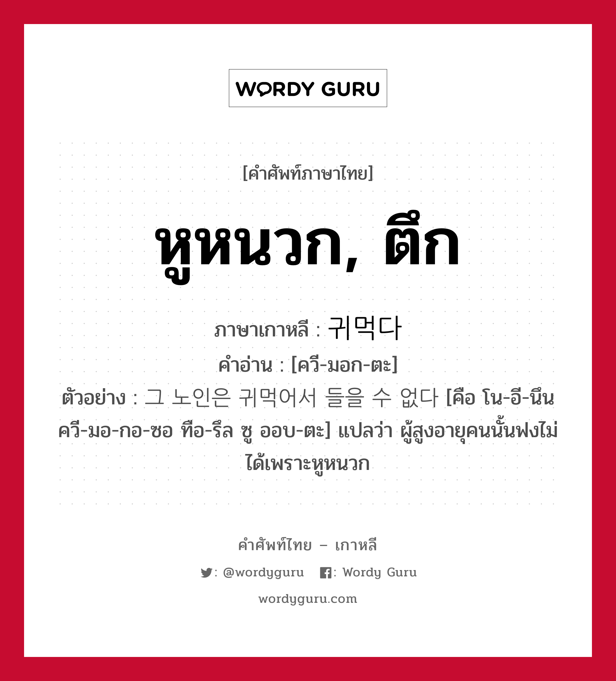 หูหนวก, ตึก ภาษาเกาหลีคืออะไร, คำศัพท์ภาษาไทย - เกาหลี หูหนวก, ตึก ภาษาเกาหลี 귀먹다 คำอ่าน [ควี-มอก-ตะ] ตัวอย่าง 그 노인은 귀먹어서 들을 수 없다 [คือ โน-อี-นึน ควี-มอ-กอ-ซอ ทือ-รึล ซู ออบ-ตะ] แปลว่า ผู้สูงอายุคนนั้นฟงไม่ได้เพราะหูหนวก