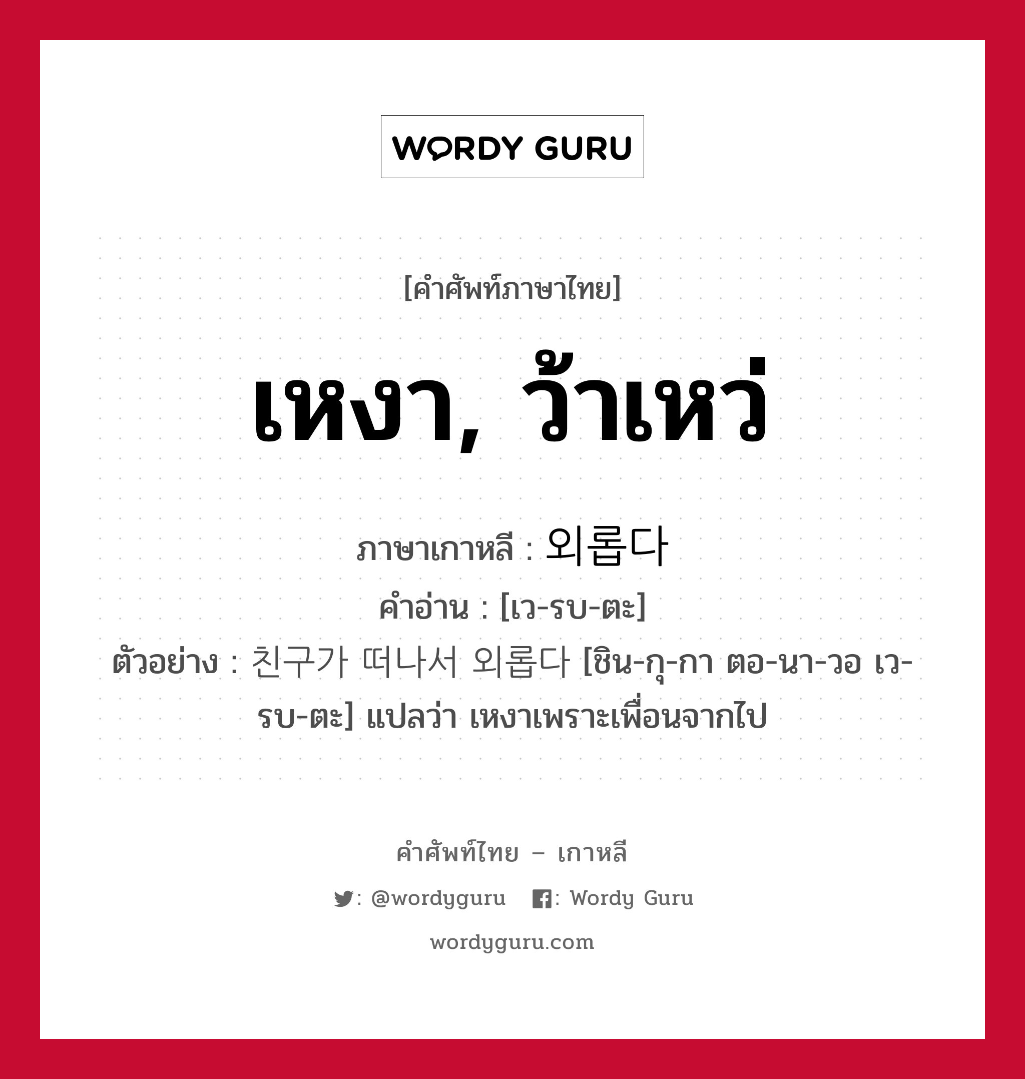 เหงา, ว้าเหว่ ภาษาเกาหลีคืออะไร, คำศัพท์ภาษาไทย - เกาหลี เหงา, ว้าเหว่ ภาษาเกาหลี 외롭다 คำอ่าน [เว-รบ-ตะ] ตัวอย่าง 친구가 떠나서 외롭다 [ชิน-กุ-กา ตอ-นา-วอ เว-รบ-ตะ] แปลว่า เหงาเพราะเพื่อนจากไป