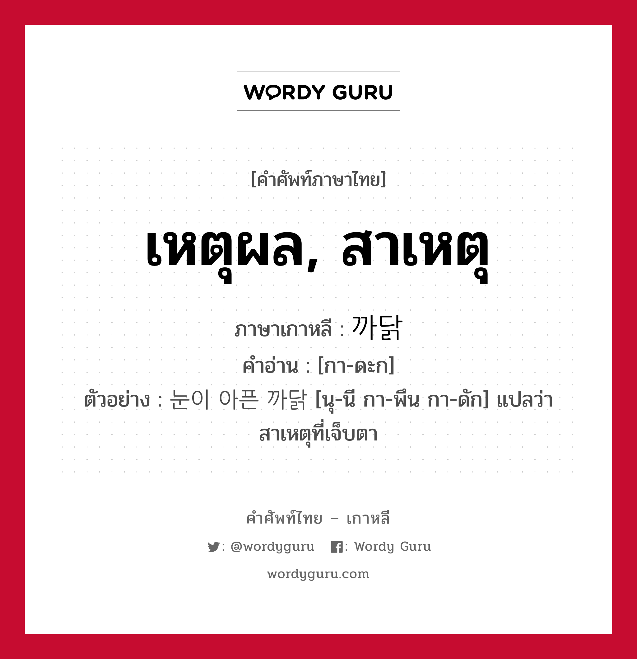 เหตุผล, สาเหตุ ภาษาเกาหลีคืออะไร, คำศัพท์ภาษาไทย - เกาหลี เหตุผล, สาเหตุ ภาษาเกาหลี 까닭 คำอ่าน [กา-ดะก] ตัวอย่าง 눈이 아픈 까닭 [นุ-นี กา-พึน กา-ดัก] แปลว่า สาเหตุที่เจ็บตา