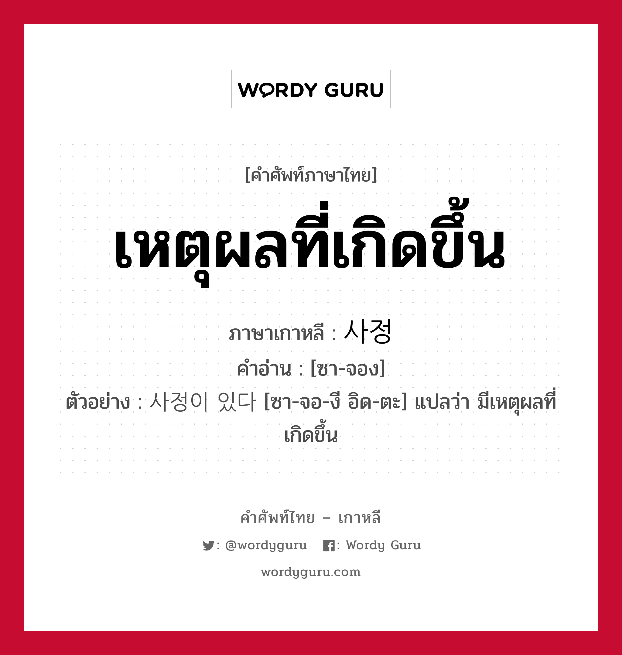 เหตุผลที่เกิดขึ้น ภาษาเกาหลีคืออะไร, คำศัพท์ภาษาไทย - เกาหลี เหตุผลที่เกิดขึ้น ภาษาเกาหลี 사정 คำอ่าน [ซา-จอง] ตัวอย่าง 사정이 있다 [ซา-จอ-งี อิด-ตะ] แปลว่า มีเหตุผลที่เกิดขึ้น