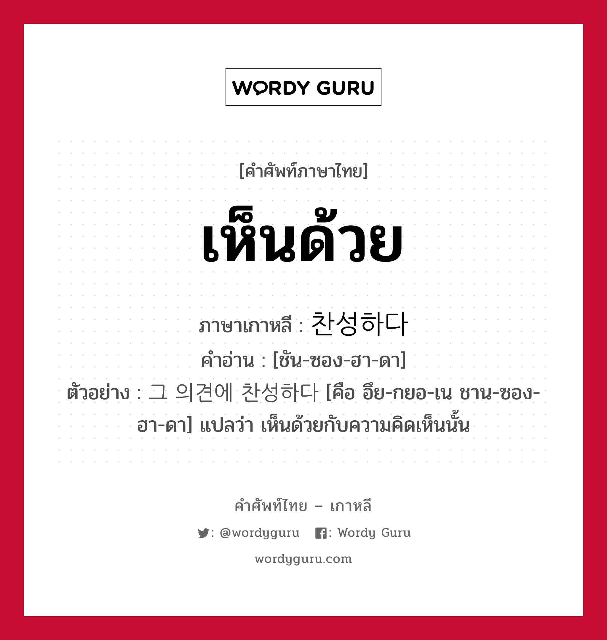 เห็นด้วย ภาษาเกาหลีคืออะไร, คำศัพท์ภาษาไทย - เกาหลี เห็นด้วย ภาษาเกาหลี 찬성하다 คำอ่าน [ชัน-ซอง-ฮา-ดา] ตัวอย่าง 그 의견에 찬성하다 [คือ อึย-กยอ-เน ชาน-ซอง-ฮา-ดา] แปลว่า เห็นด้วยกับความคิดเห็นนั้น