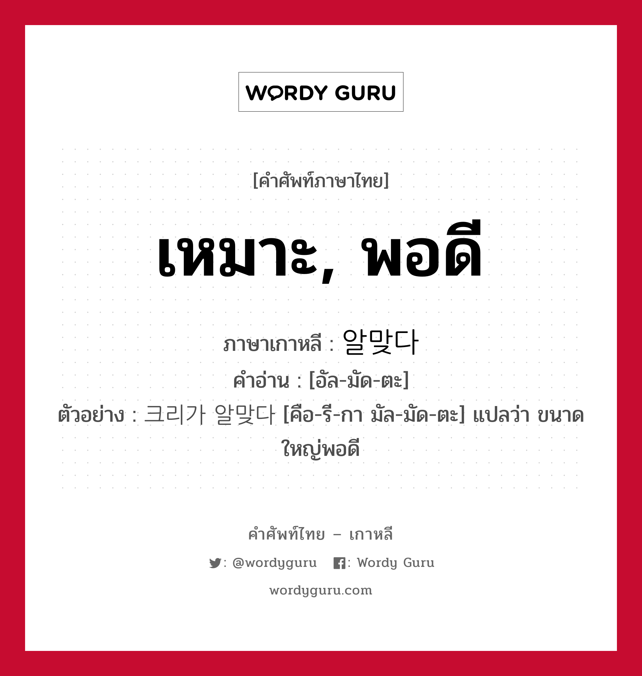 เหมาะ, พอดี ภาษาเกาหลีคืออะไร, คำศัพท์ภาษาไทย - เกาหลี เหมาะ, พอดี ภาษาเกาหลี 알맞다 คำอ่าน [อัล-มัด-ตะ] ตัวอย่าง 크리가 알맞다 [คือ-รี-กา มัล-มัด-ตะ] แปลว่า ขนาดใหญ่พอดี