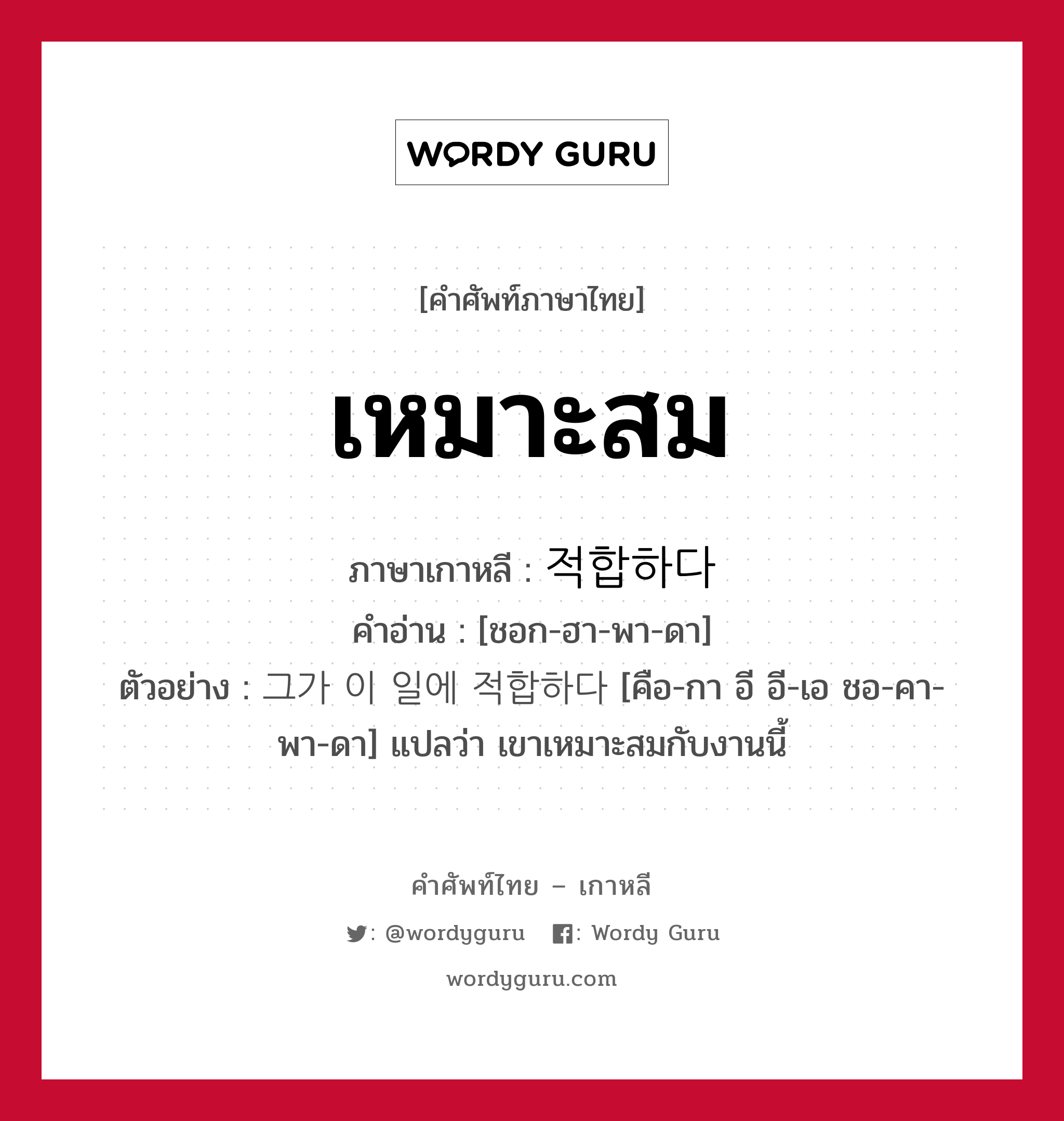 เหมาะสม ภาษาเกาหลีคืออะไร, คำศัพท์ภาษาไทย - เกาหลี เหมาะสม ภาษาเกาหลี 적합하다 คำอ่าน [ชอก-ฮา-พา-ดา] ตัวอย่าง 그가 이 일에 적합하다 [คือ-กา อี อี-เอ ชอ-คา-พา-ดา] แปลว่า เขาเหมาะสมกับงานนี้