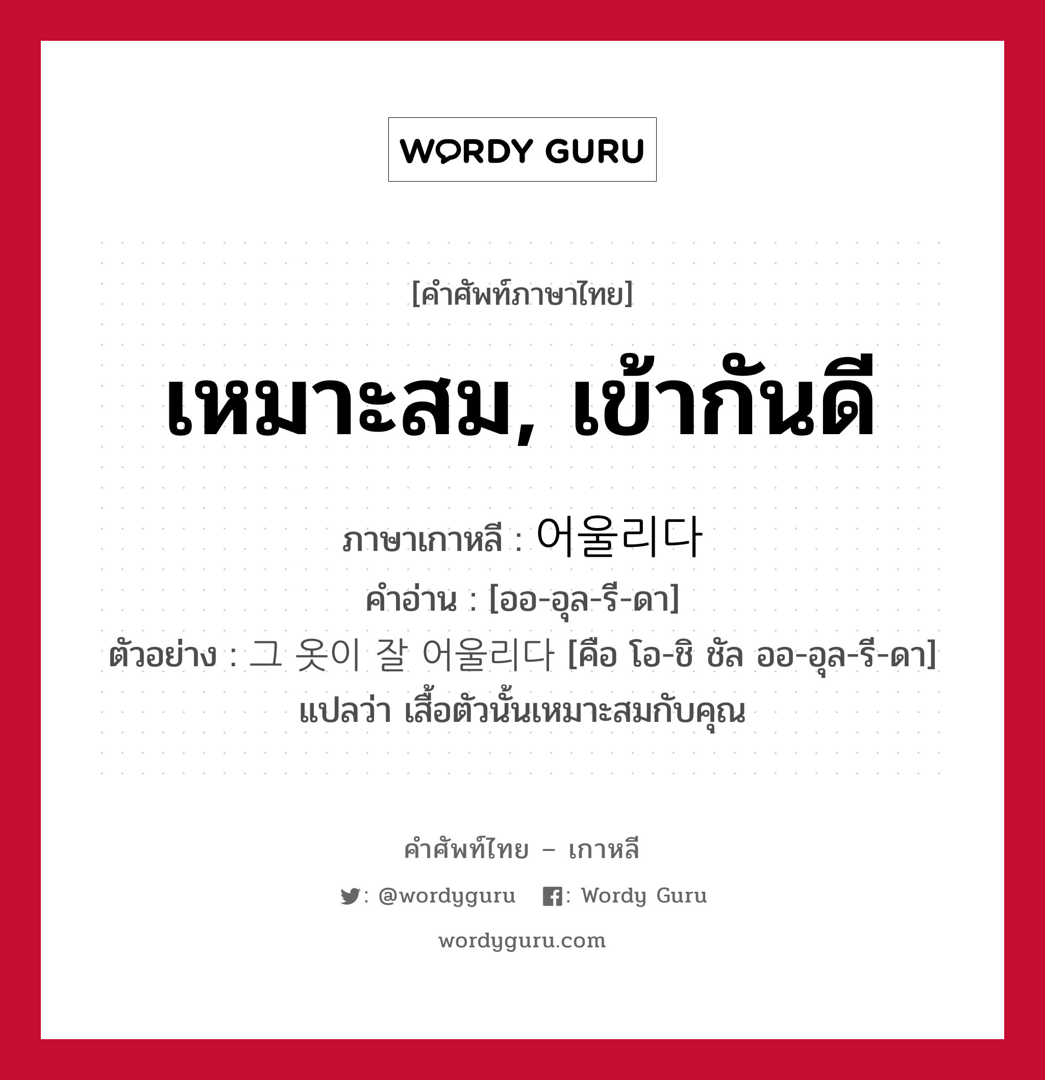 เหมาะสม, เข้ากันดี ภาษาเกาหลีคืออะไร, คำศัพท์ภาษาไทย - เกาหลี เหมาะสม, เข้ากันดี ภาษาเกาหลี 어울리다 คำอ่าน [ออ-อุล-รี-ดา] ตัวอย่าง 그 옷이 잘 어울리다 [คือ โอ-ชิ ชัล ออ-อุล-รี-ดา] แปลว่า เสื้อตัวนั้นเหมาะสมกับคุณ