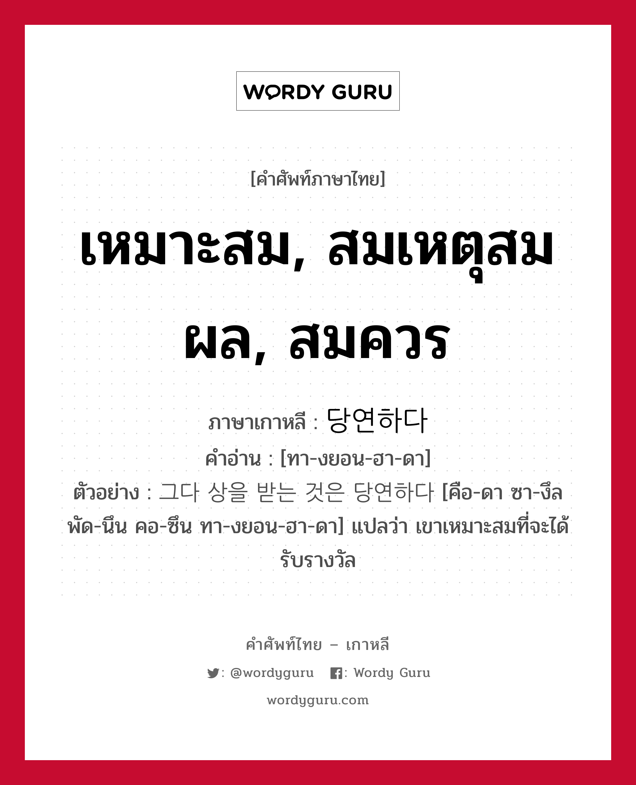 เหมาะสม, สมเหตุสมผล, สมควร ภาษาเกาหลีคืออะไร, คำศัพท์ภาษาไทย - เกาหลี เหมาะสม, สมเหตุสมผล, สมควร ภาษาเกาหลี 당연하다 คำอ่าน [ทา-งยอน-ฮา-ดา] ตัวอย่าง 그다 상을 받는 것은 당연하다 [คือ-ดา ซา-งึล พัด-นึน คอ-ซึน ทา-งยอน-ฮา-ดา] แปลว่า เขาเหมาะสมที่จะได้รับรางวัล