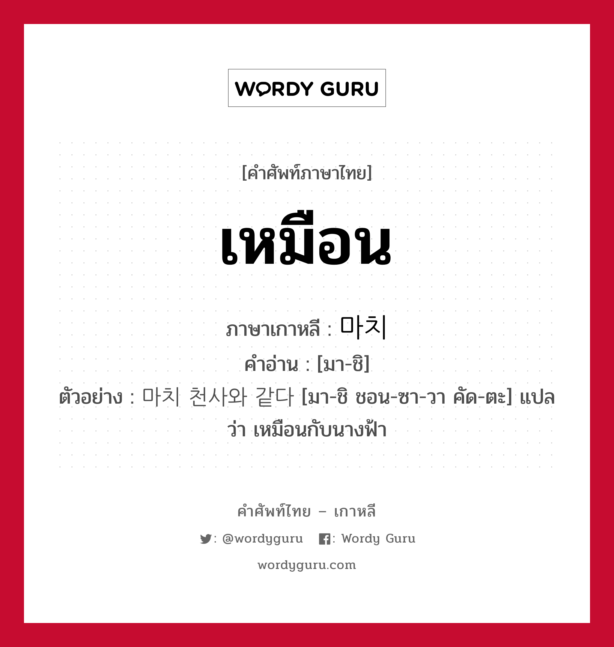 เหมือน ภาษาเกาหลีคืออะไร, คำศัพท์ภาษาไทย - เกาหลี เหมือน ภาษาเกาหลี 마치 คำอ่าน [มา-ชิ] ตัวอย่าง 마치 천사와 같다 [มา-ชิ ชอน-ซา-วา คัด-ตะ] แปลว่า เหมือนกับนางฟ้า