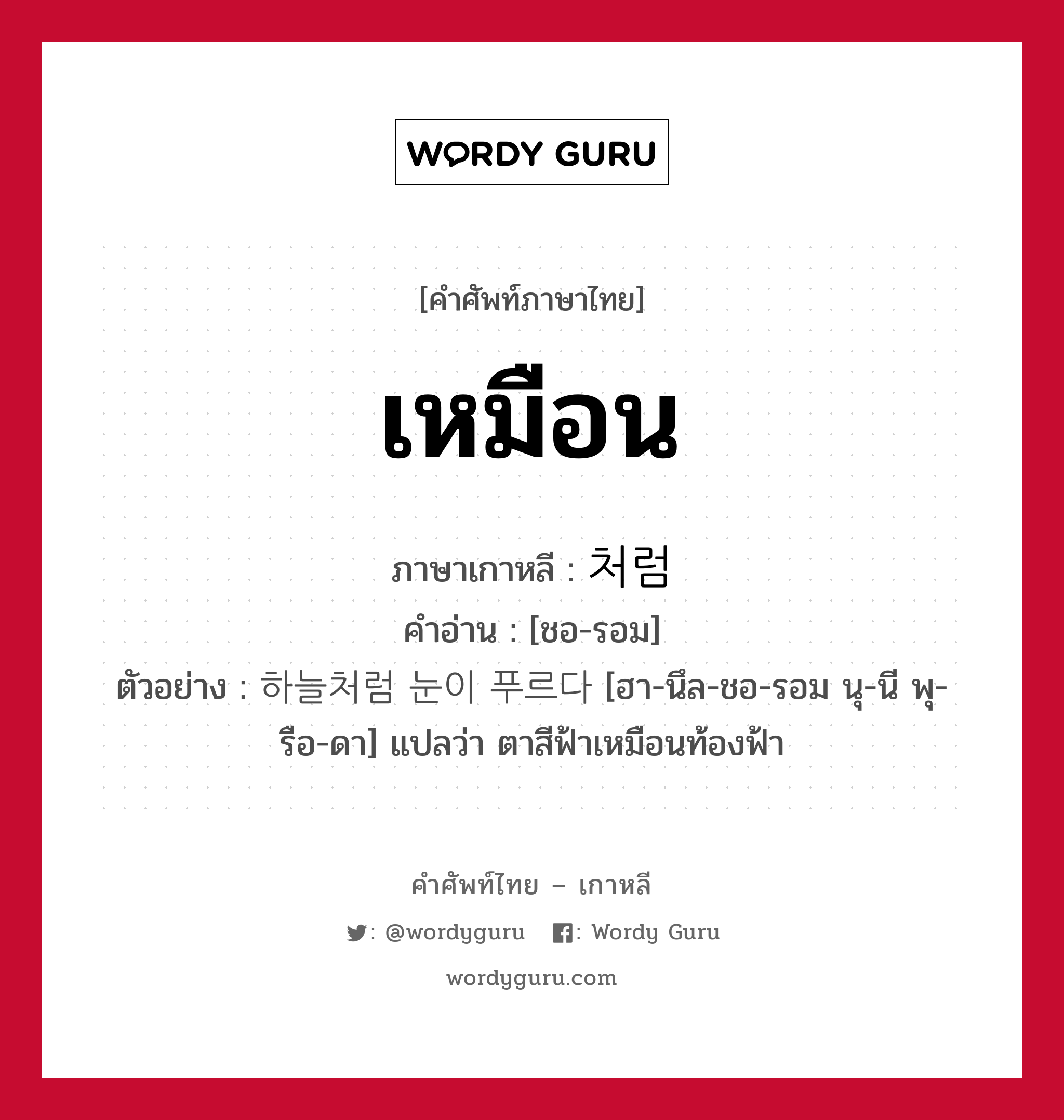 เหมือน ภาษาเกาหลีคืออะไร, คำศัพท์ภาษาไทย - เกาหลี เหมือน ภาษาเกาหลี 처럼 คำอ่าน [ชอ-รอม] ตัวอย่าง 하늘처럼 눈이 푸르다 [ฮา-นึล-ชอ-รอม นุ-นี พุ-รือ-ดา] แปลว่า ตาสีฟ้าเหมือนท้องฟ้า