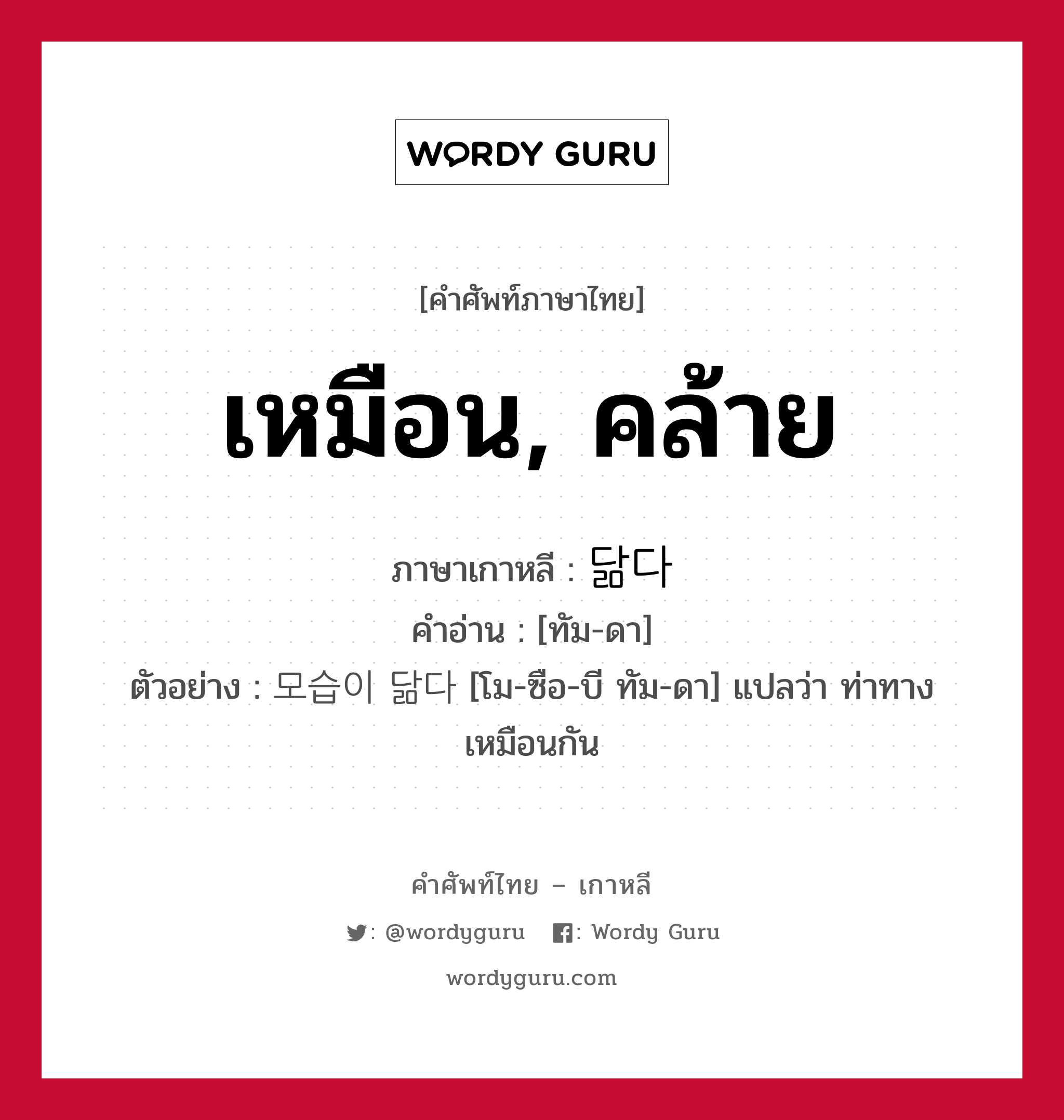 เหมือน, คล้าย ภาษาเกาหลีคืออะไร, คำศัพท์ภาษาไทย - เกาหลี เหมือน, คล้าย ภาษาเกาหลี 닮다 คำอ่าน [ทัม-ดา] ตัวอย่าง 모습이 닮다 [โม-ซือ-บี ทัม-ดา] แปลว่า ท่าทางเหมือนกัน