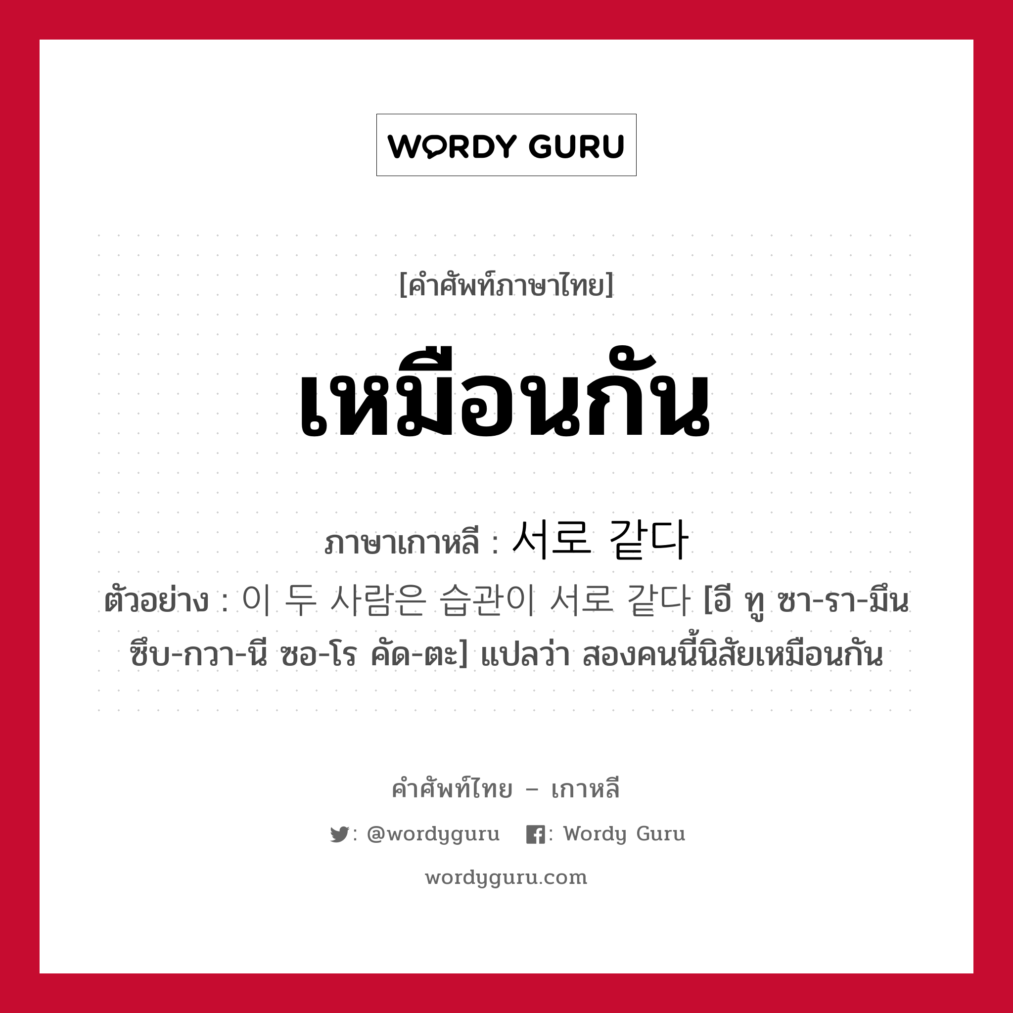 เหมือนกัน ภาษาเกาหลีคืออะไร, คำศัพท์ภาษาไทย - เกาหลี เหมือนกัน ภาษาเกาหลี 서로 같다 ตัวอย่าง 이 두 사람은 습관이 서로 같다 [อี ทู ซา-รา-มึน ซึบ-กวา-นี ซอ-โร คัด-ตะ] แปลว่า สองคนนี้นิสัยเหมือนกัน