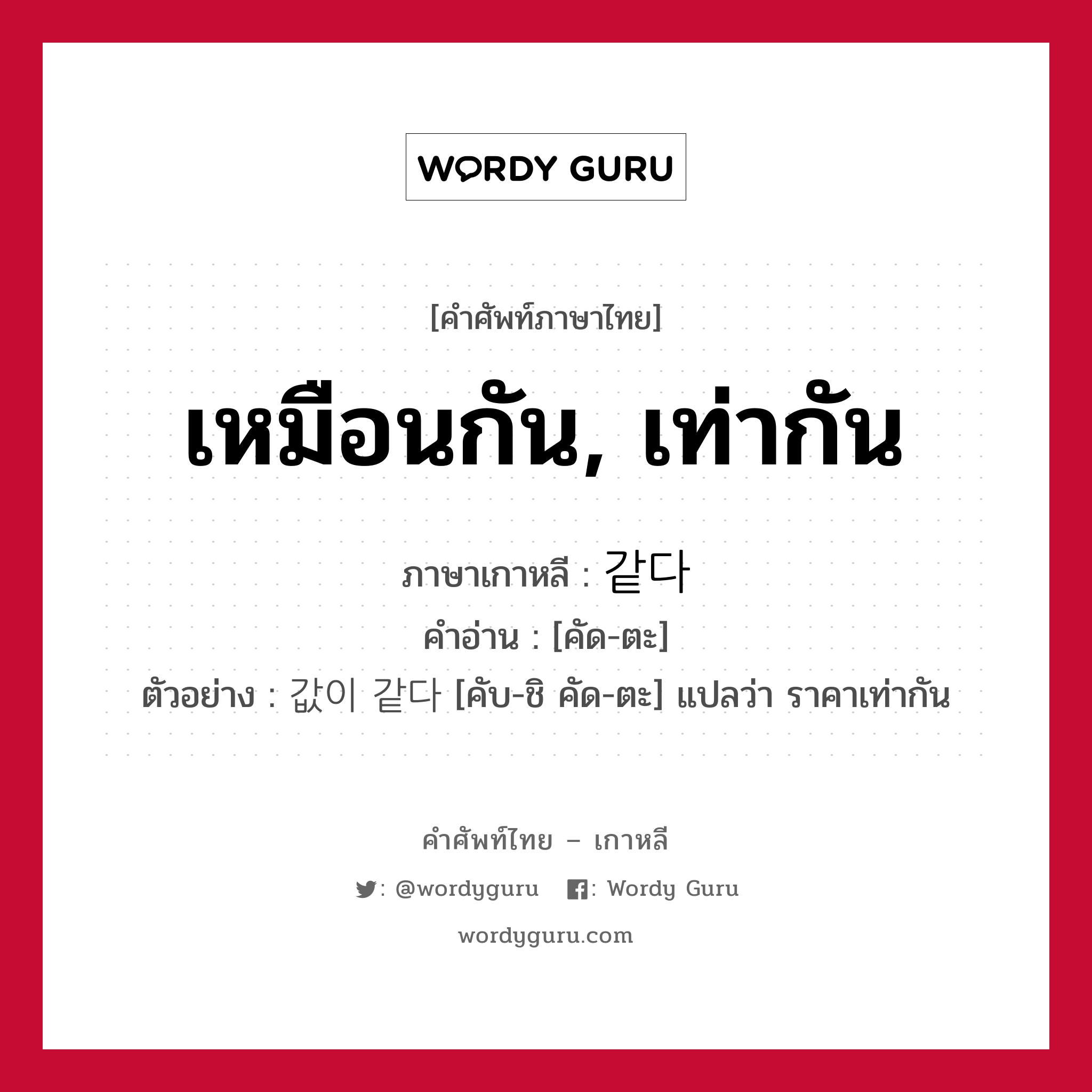 เหมือนกัน, เท่ากัน ภาษาเกาหลีคืออะไร, คำศัพท์ภาษาไทย - เกาหลี เหมือนกัน, เท่ากัน ภาษาเกาหลี 같다 คำอ่าน [คัด-ตะ] ตัวอย่าง 값이 같다 [คับ-ชิ คัด-ตะ] แปลว่า ราคาเท่ากัน