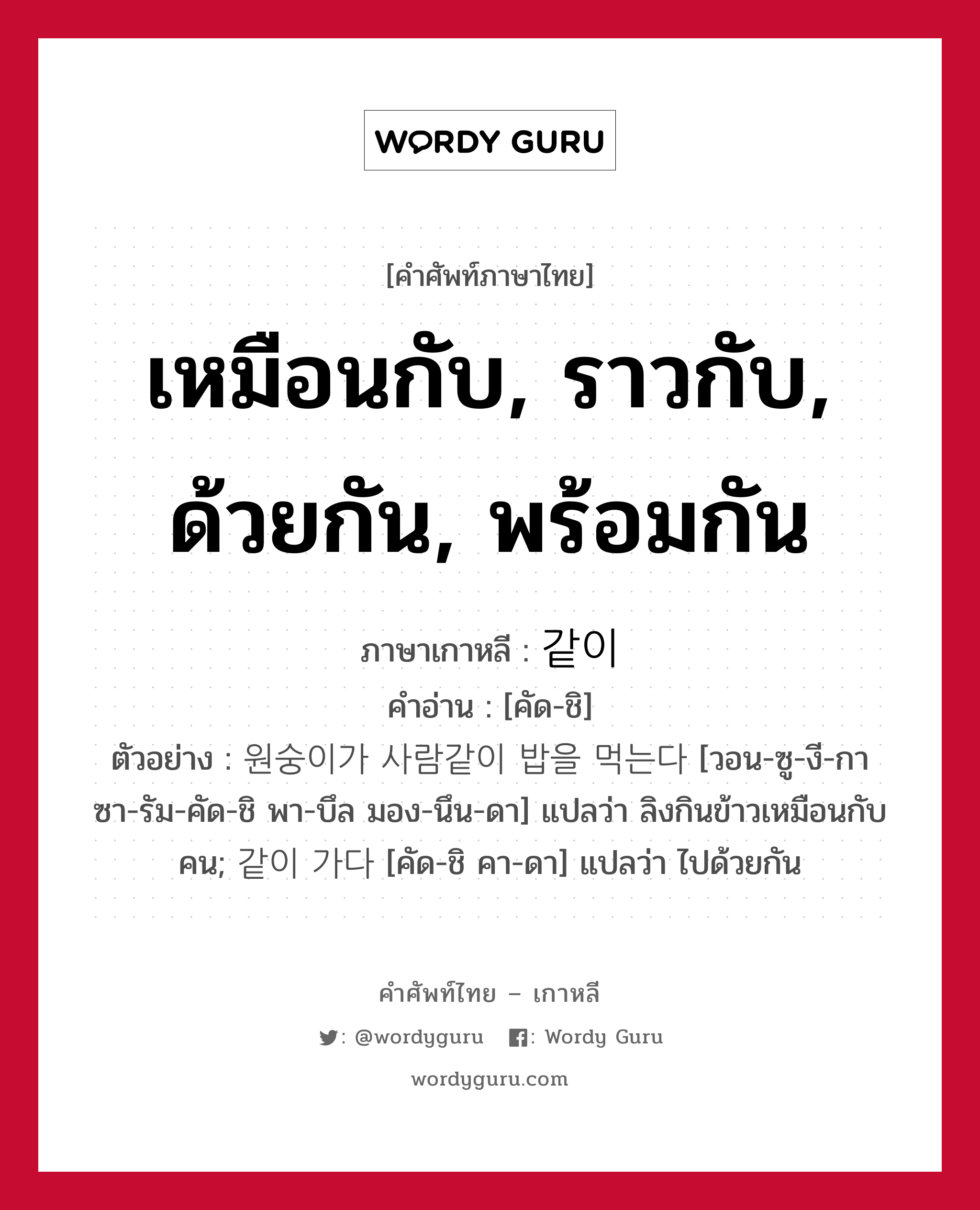 เหมือนกับ, ราวกับ, ด้วยกัน, พร้อมกัน ภาษาเกาหลีคืออะไร, คำศัพท์ภาษาไทย - เกาหลี เหมือนกับ, ราวกับ, ด้วยกัน, พร้อมกัน ภาษาเกาหลี 같이 คำอ่าน [คัด-ชิ] ตัวอย่าง 원숭이가 사람같이 밥을 먹는다 [วอน-ซู-งี-กา ซา-รัม-คัด-ชิ พา-บึล มอง-นึน-ดา] แปลว่า ลิงกินข้าวเหมือนกับคน; 같이 가다 [คัด-ชิ คา-ดา] แปลว่า ไปด้วยกัน