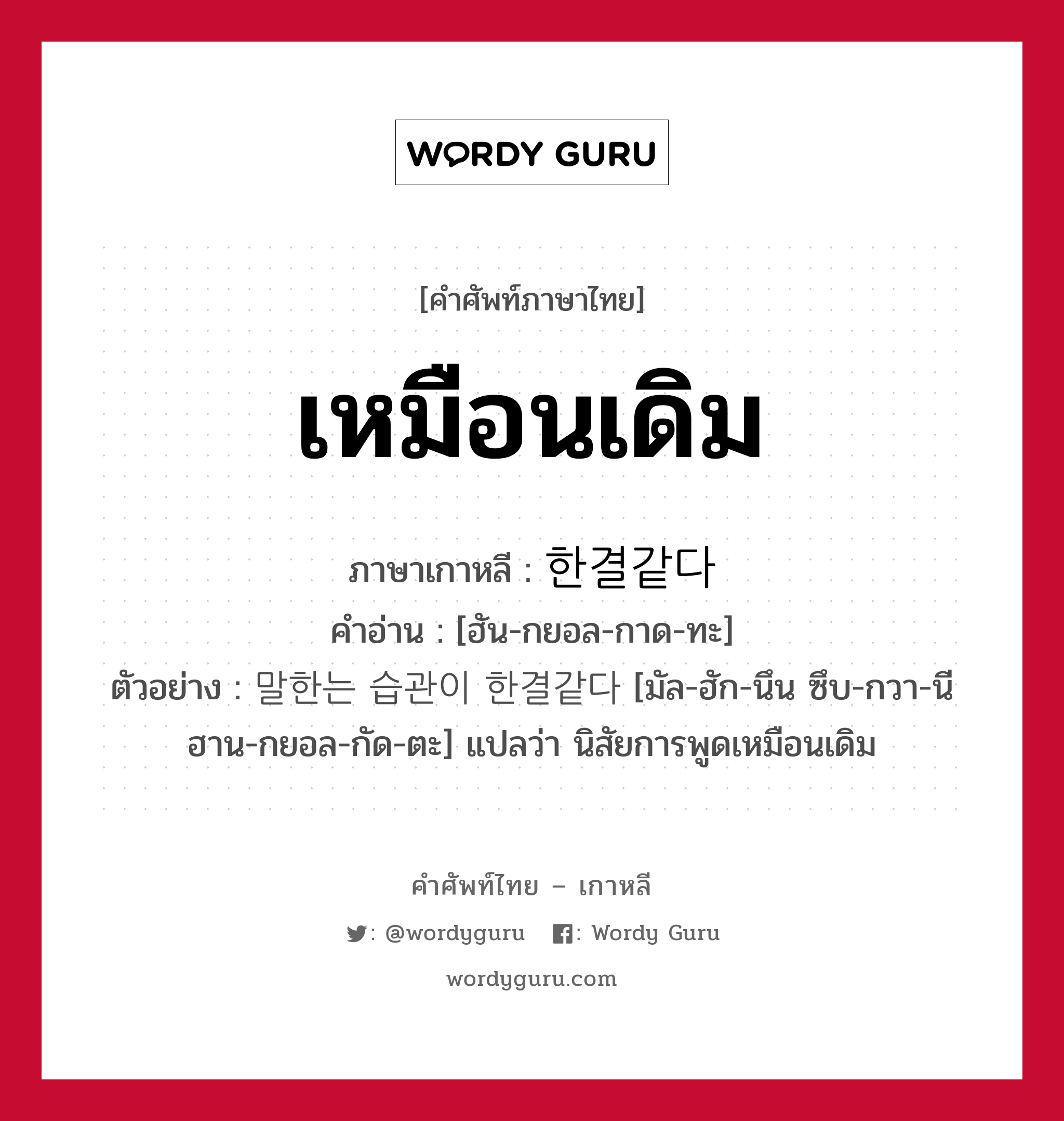 เหมือนเดิม ภาษาเกาหลีคืออะไร, คำศัพท์ภาษาไทย - เกาหลี เหมือนเดิม ภาษาเกาหลี 한결같다 คำอ่าน [ฮัน-กยอล-กาด-ทะ] ตัวอย่าง 말한는 습관이 한결같다 [มัล-ฮัก-นึน ซึบ-กวา-นี ฮาน-กยอล-กัด-ตะ] แปลว่า นิสัยการพูดเหมือนเดิม