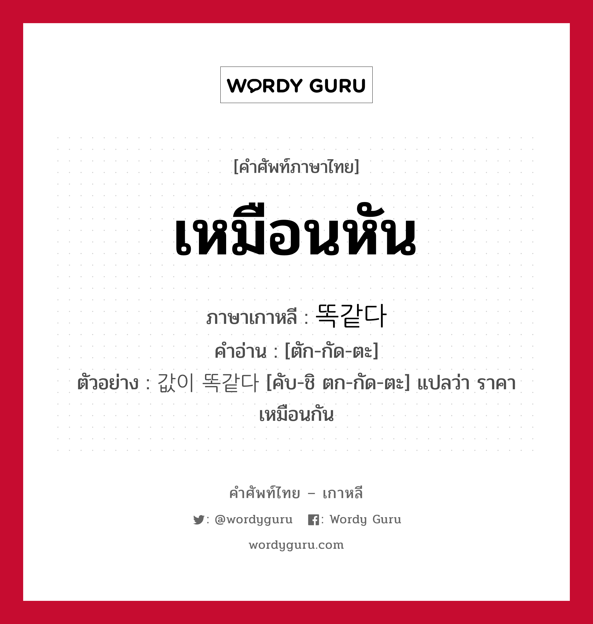 เหมือนหัน ภาษาเกาหลีคืออะไร, คำศัพท์ภาษาไทย - เกาหลี เหมือนหัน ภาษาเกาหลี 똑같다 คำอ่าน [ตัก-กัด-ตะ] ตัวอย่าง 값이 똑같다 [คับ-ชิ ตก-กัด-ตะ] แปลว่า ราคาเหมือนกัน