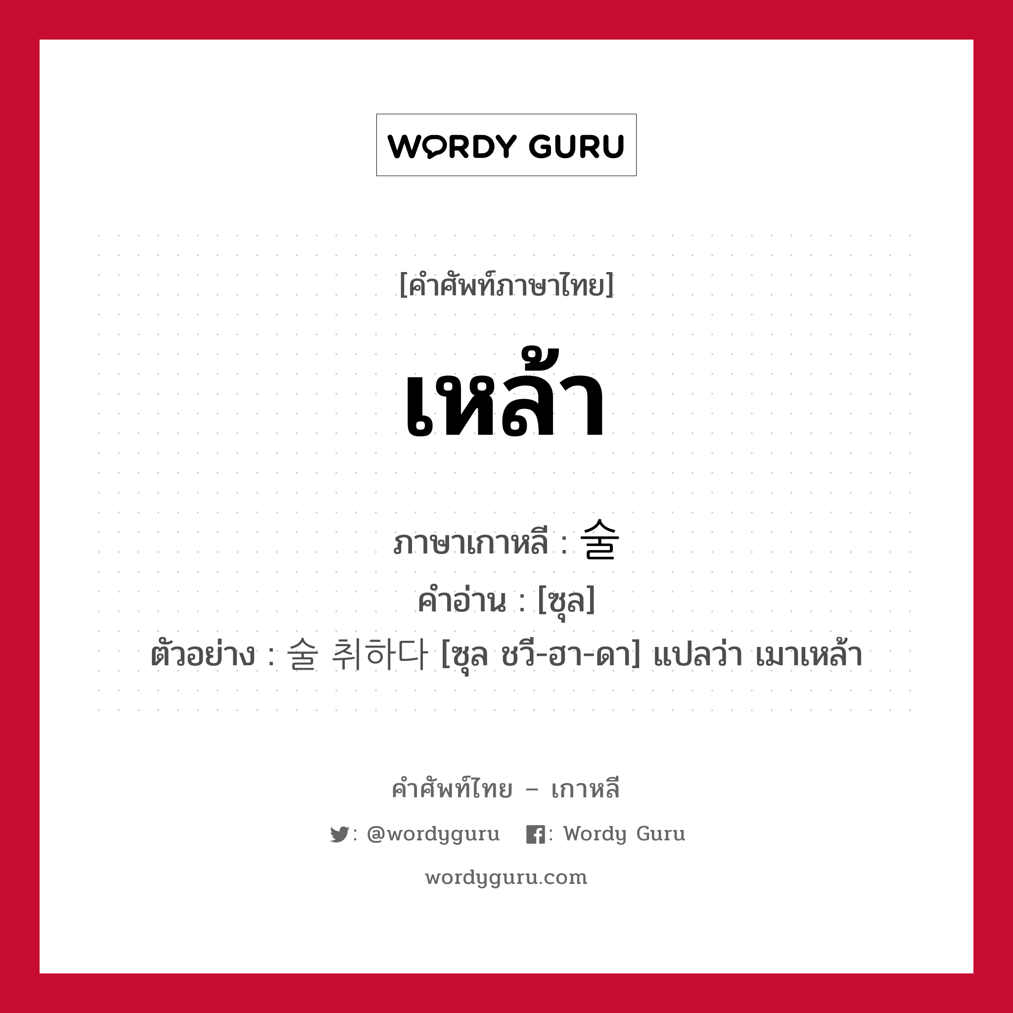 เหล้า ภาษาเกาหลีคืออะไร, คำศัพท์ภาษาไทย - เกาหลี เหล้า ภาษาเกาหลี 술 คำอ่าน [ซุล] ตัวอย่าง 술 취하다 [ซุล ชวี-ฮา-ดา] แปลว่า เมาเหล้า