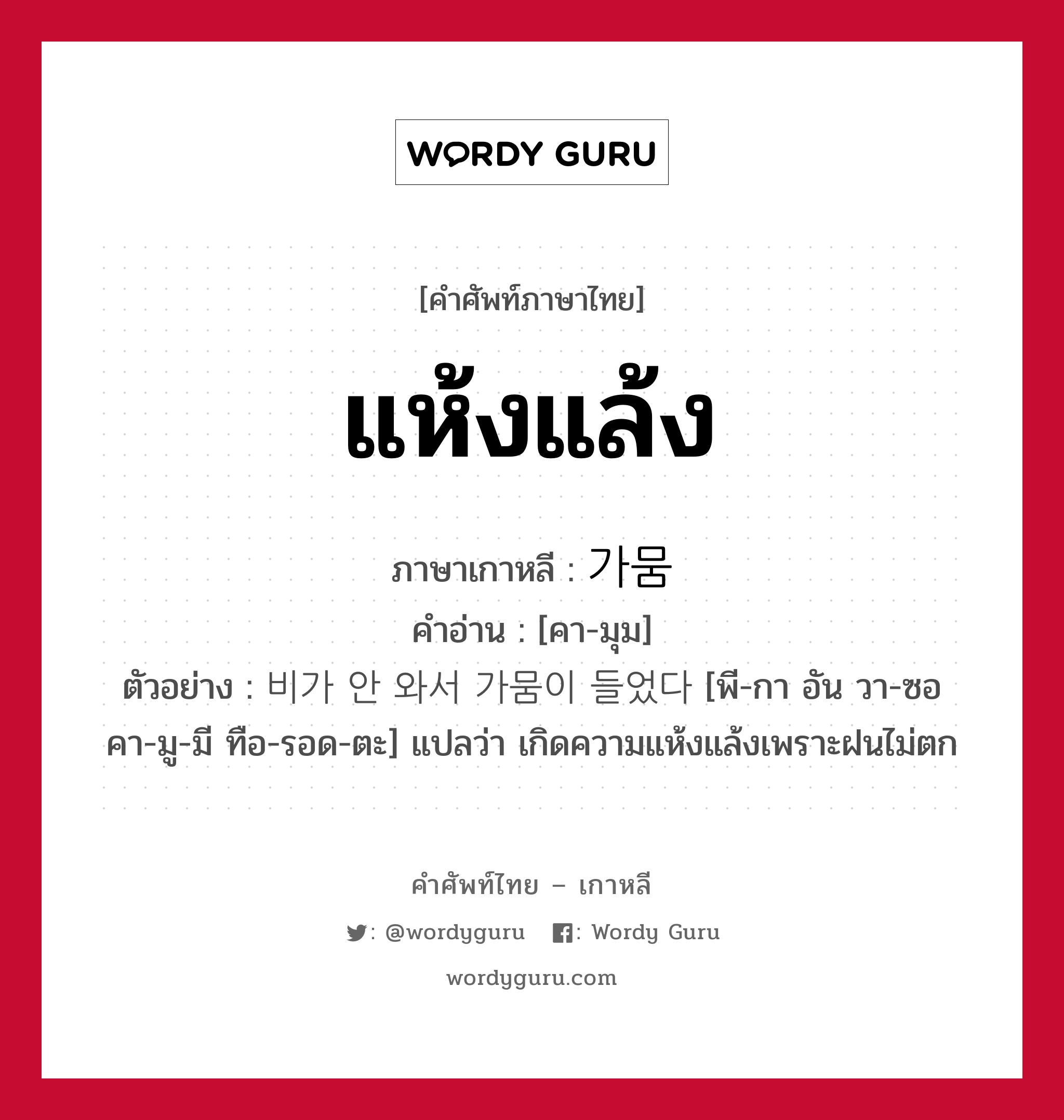 แห้งแล้ง ภาษาเกาหลีคืออะไร, คำศัพท์ภาษาไทย - เกาหลี แห้งแล้ง ภาษาเกาหลี 가뭄 คำอ่าน [คา-มุม] ตัวอย่าง 비가 안 와서 가뭄이 들었다 [พี-กา อัน วา-ซอ คา-มู-มี ทือ-รอด-ตะ] แปลว่า เกิดความแห้งแล้งเพราะฝนไม่ตก