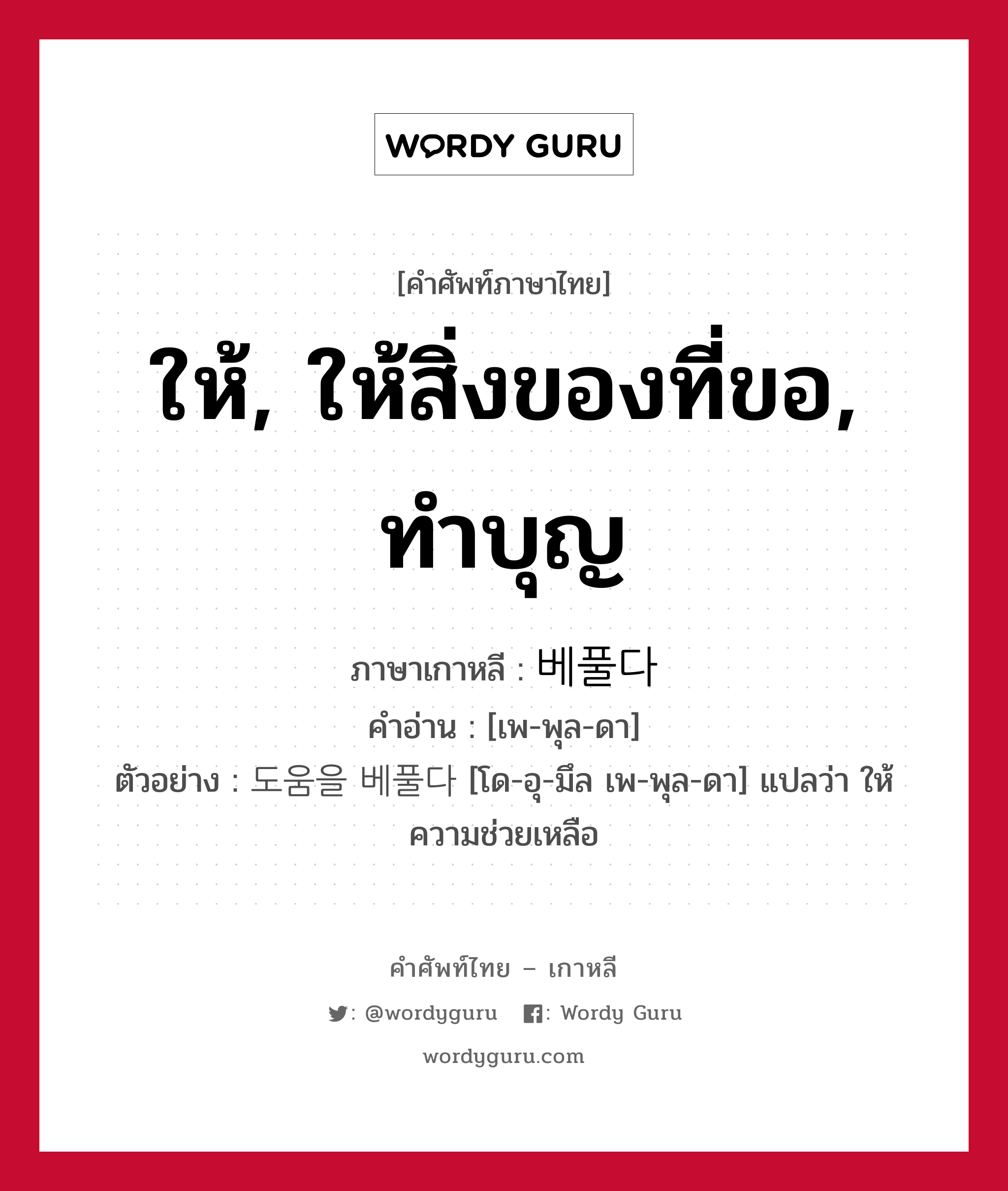 ให้, ให้สิ่งของที่ขอ, ทำบุญ ภาษาเกาหลีคืออะไร, คำศัพท์ภาษาไทย - เกาหลี ให้, ให้สิ่งของที่ขอ, ทำบุญ ภาษาเกาหลี 베풀다 คำอ่าน [เพ-พุล-ดา] ตัวอย่าง 도움을 베풀다 [โด-อุ-มึล เพ-พุล-ดา] แปลว่า ให้ความช่วยเหลือ