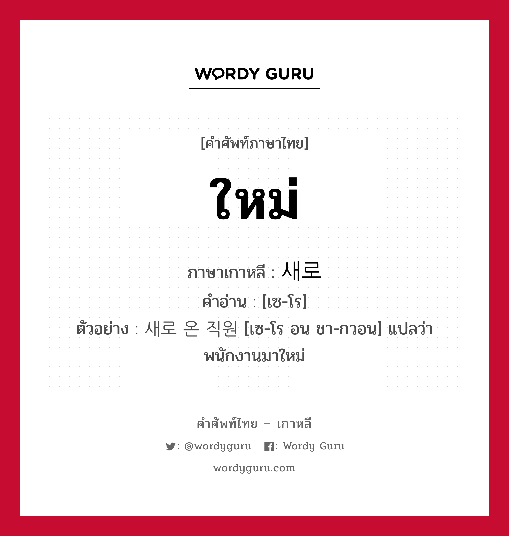 ใหม่ ภาษาเกาหลีคืออะไร, คำศัพท์ภาษาไทย - เกาหลี ใหม่ ภาษาเกาหลี 새로 คำอ่าน [เซ-โร] ตัวอย่าง 새로 온 직원 [เซ-โร อน ชา-กวอน] แปลว่า พนักงานมาใหม่