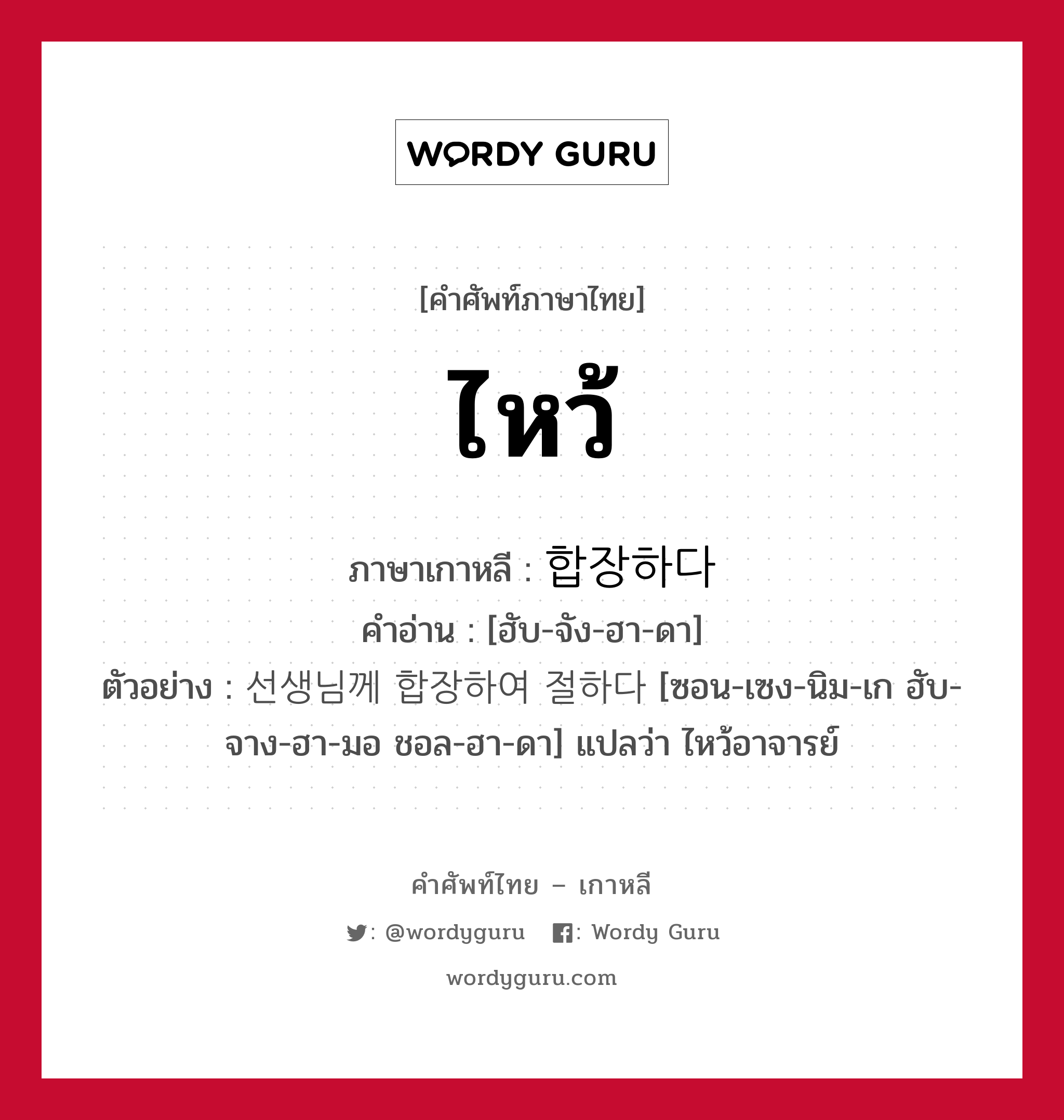 ไหว้ ภาษาเกาหลีคืออะไร, คำศัพท์ภาษาไทย - เกาหลี ไหว้ ภาษาเกาหลี 합장하다 คำอ่าน [ฮับ-จัง-ฮา-ดา] ตัวอย่าง 선생님께 합장하여 절하다 [ซอน-เซง-นิม-เก ฮับ-จาง-ฮา-มอ ชอล-ฮา-ดา] แปลว่า ไหว้อาจารย์