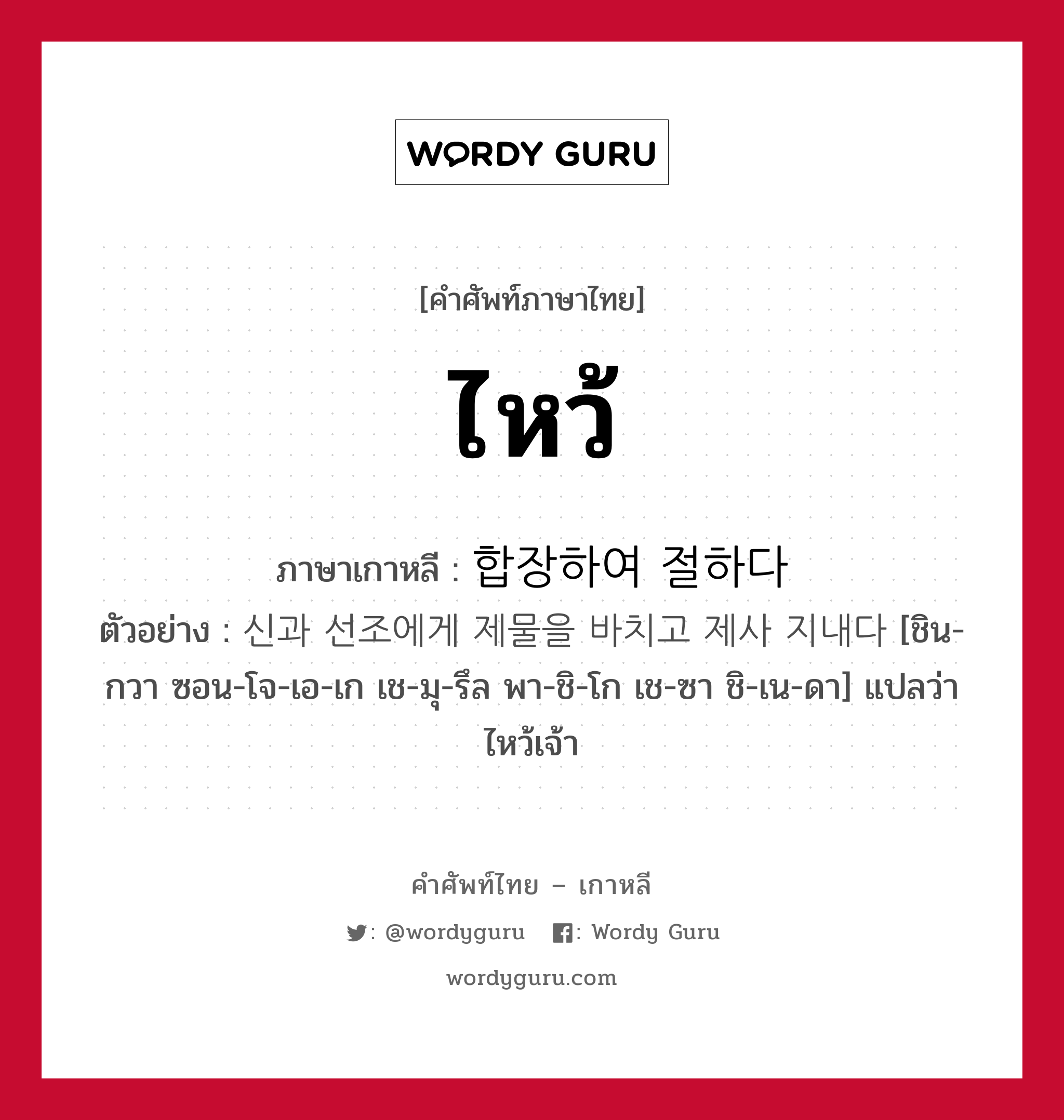 ไหว้ ภาษาเกาหลีคืออะไร, คำศัพท์ภาษาไทย - เกาหลี ไหว้ ภาษาเกาหลี 합장하여 절하다 ตัวอย่าง 신과 선조에게 제물을 바치고 제사 지내다 [ชิน-กวา ซอน-โจ-เอ-เก เช-มุ-รึล พา-ชิ-โก เช-ซา ชิ-เน-ดา] แปลว่า ไหว้เจ้า