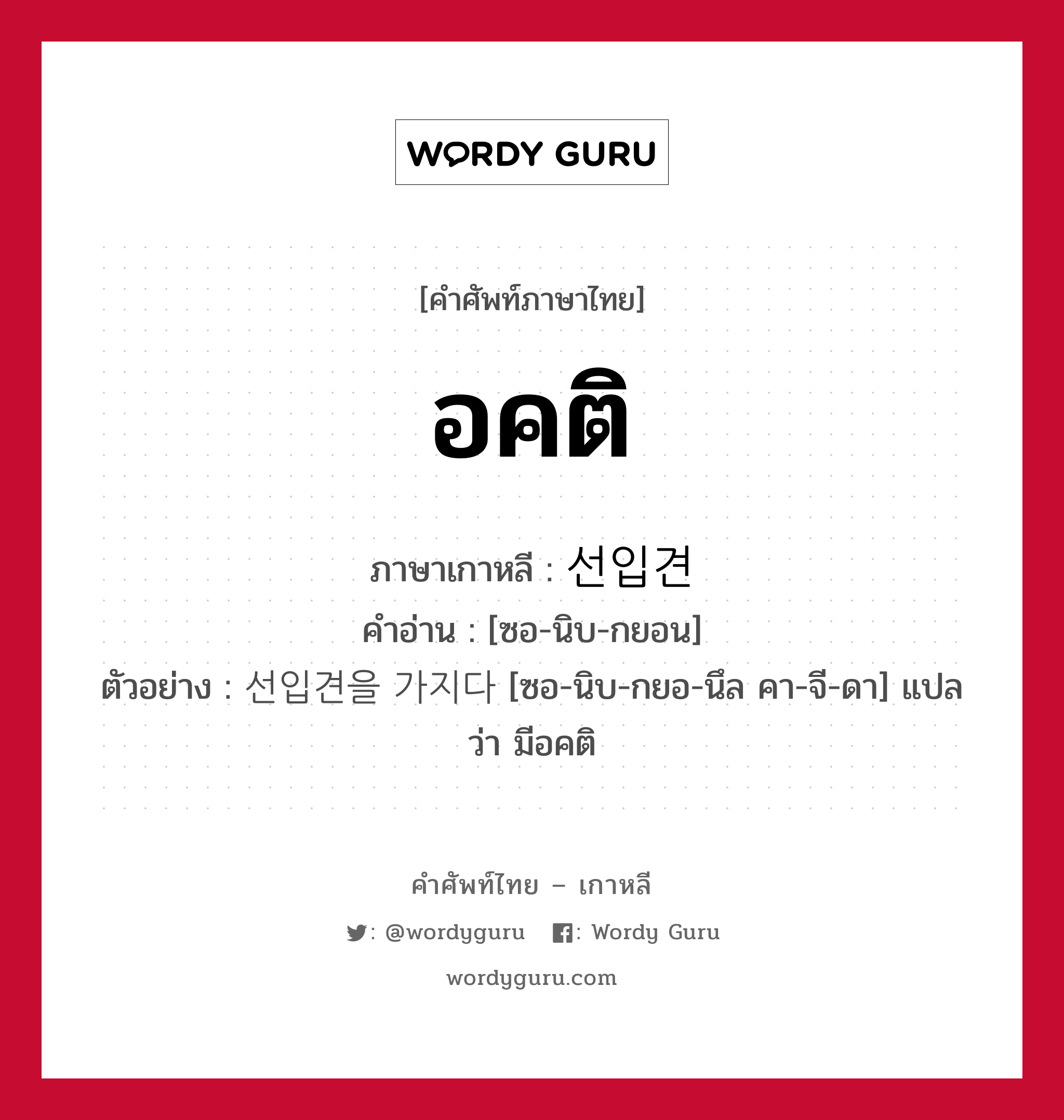 อคติ ภาษาเกาหลีคืออะไร, คำศัพท์ภาษาไทย - เกาหลี อคติ ภาษาเกาหลี 선입견 คำอ่าน [ซอ-นิบ-กยอน] ตัวอย่าง 선입견을 가지다 [ซอ-นิบ-กยอ-นึล คา-จี-ดา] แปลว่า มีอคติ