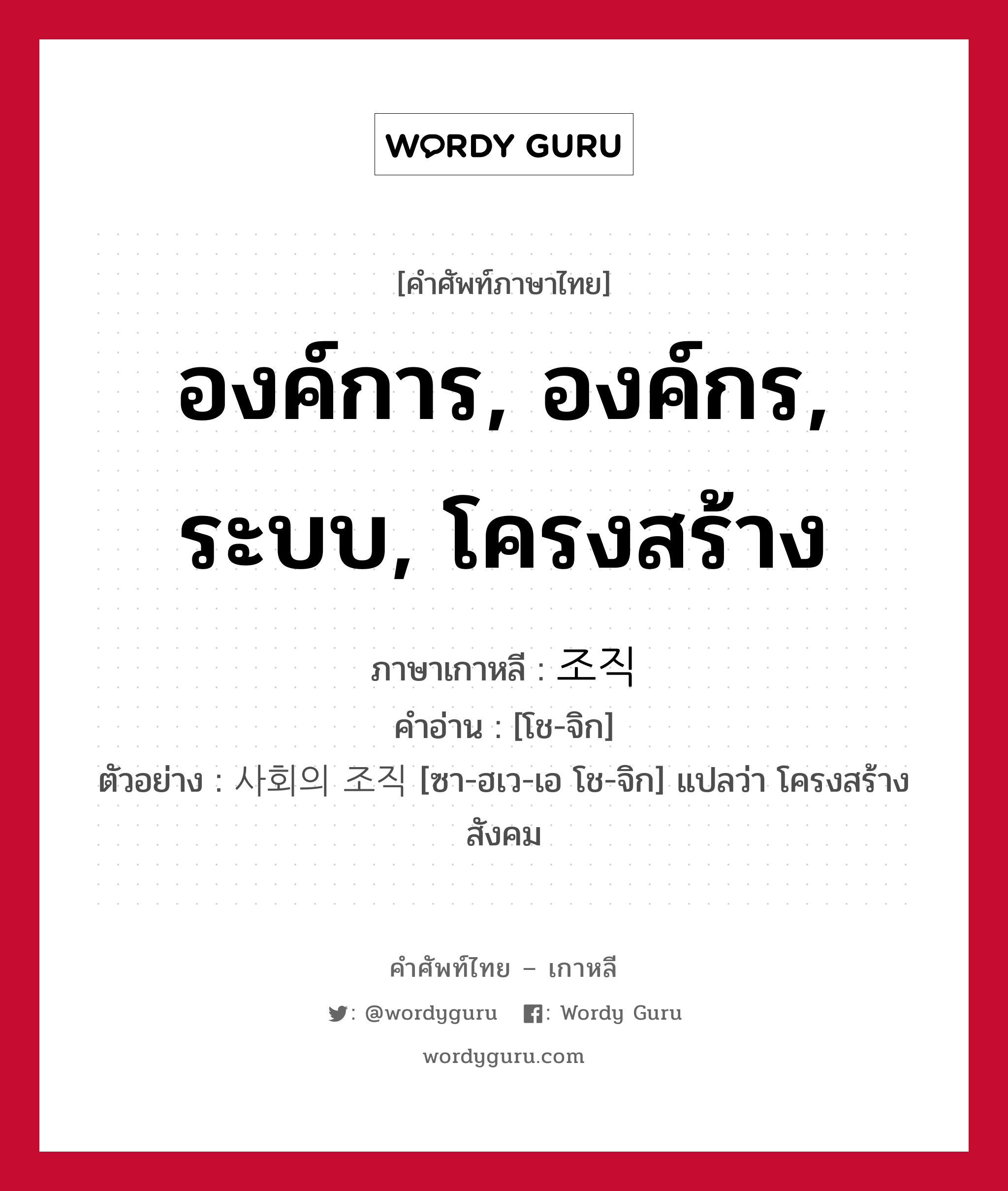 องค์การ, องค์กร, ระบบ, โครงสร้าง ภาษาเกาหลีคืออะไร, คำศัพท์ภาษาไทย - เกาหลี องค์การ, องค์กร, ระบบ, โครงสร้าง ภาษาเกาหลี 조직 คำอ่าน [โช-จิก] ตัวอย่าง 사회의 조직 [ซา-ฮเว-เอ โช-จิก] แปลว่า โครงสร้างสังคม