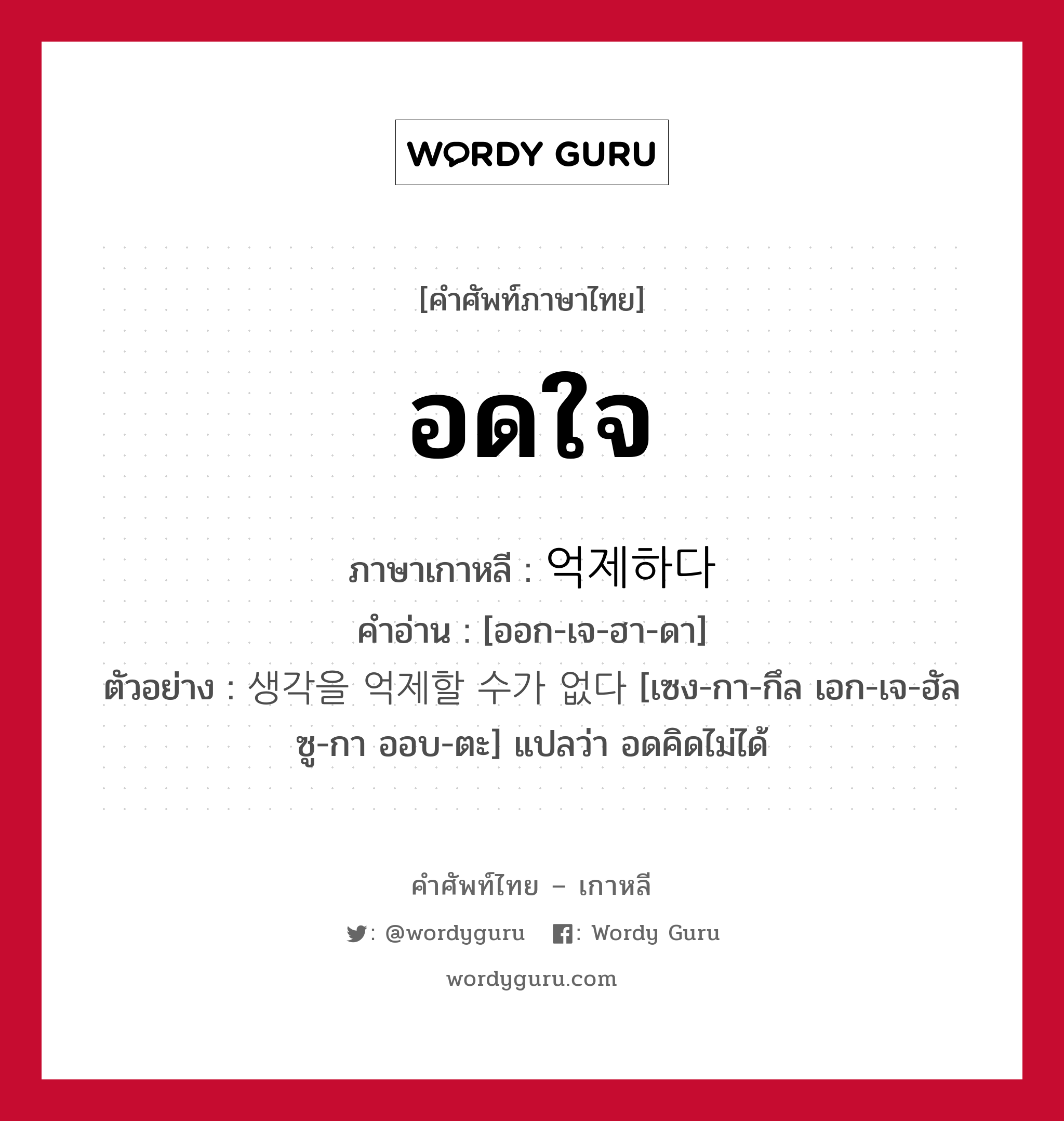 อดใจ ภาษาเกาหลีคืออะไร, คำศัพท์ภาษาไทย - เกาหลี อดใจ ภาษาเกาหลี 억제하다 คำอ่าน [ออก-เจ-ฮา-ดา] ตัวอย่าง 생각을 억제할 수가 없다 [เซง-กา-กึล เอก-เจ-ฮัล ซู-กา ออบ-ตะ] แปลว่า อดคิดไม่ได้