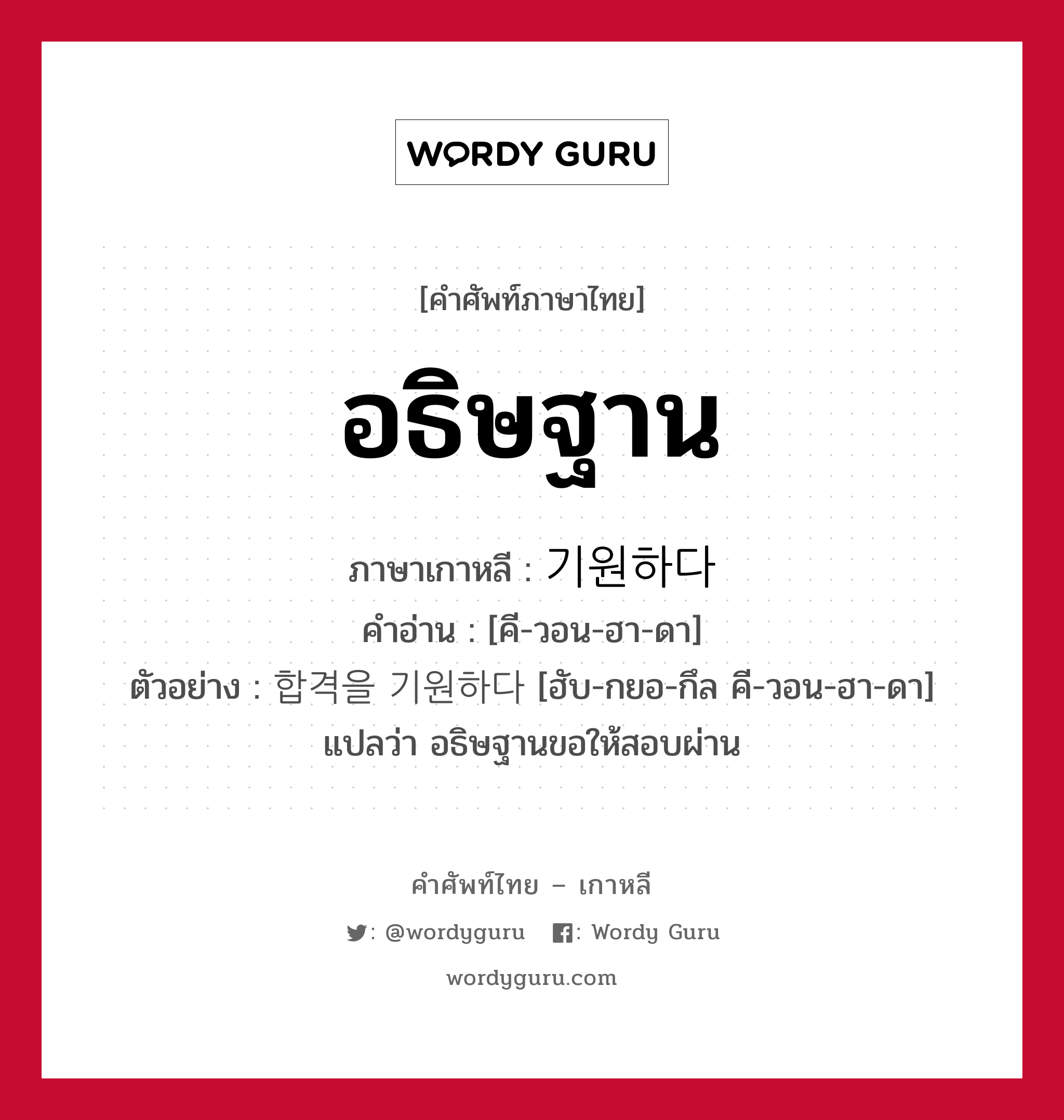 อธิษฐาน ภาษาเกาหลีคืออะไร, คำศัพท์ภาษาไทย - เกาหลี อธิษฐาน ภาษาเกาหลี 기원하다 คำอ่าน [คี-วอน-ฮา-ดา] ตัวอย่าง 합격을 기원하다 [ฮับ-กยอ-กึล คี-วอน-ฮา-ดา] แปลว่า อธิษฐานขอให้สอบผ่าน