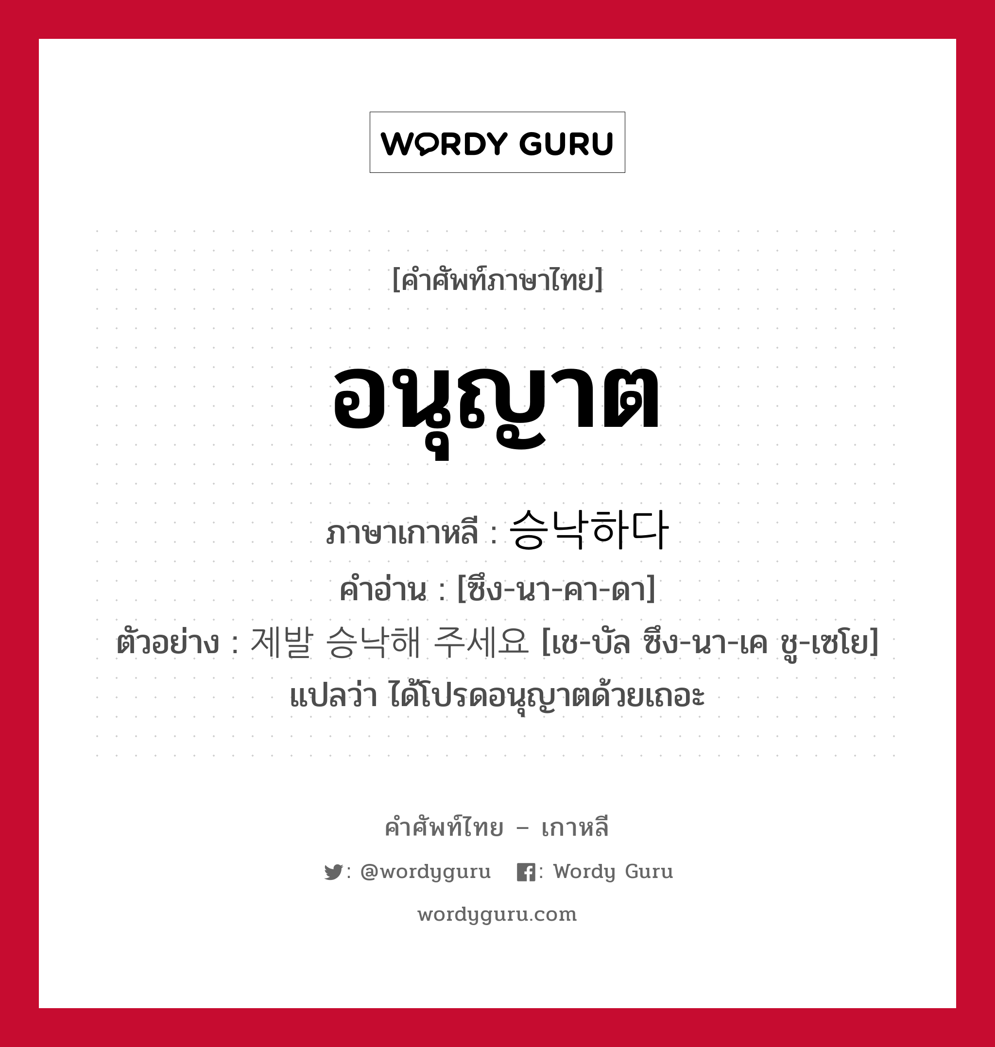 อนุญาต ภาษาเกาหลีคืออะไร, คำศัพท์ภาษาไทย - เกาหลี อนุญาต ภาษาเกาหลี 승낙하다 คำอ่าน [ซึง-นา-คา-ดา] ตัวอย่าง 제발 승낙해 주세요 [เช-บัล ซึง-นา-เค ชู-เซโย] แปลว่า ได้โปรดอนุญาตด้วยเถอะ