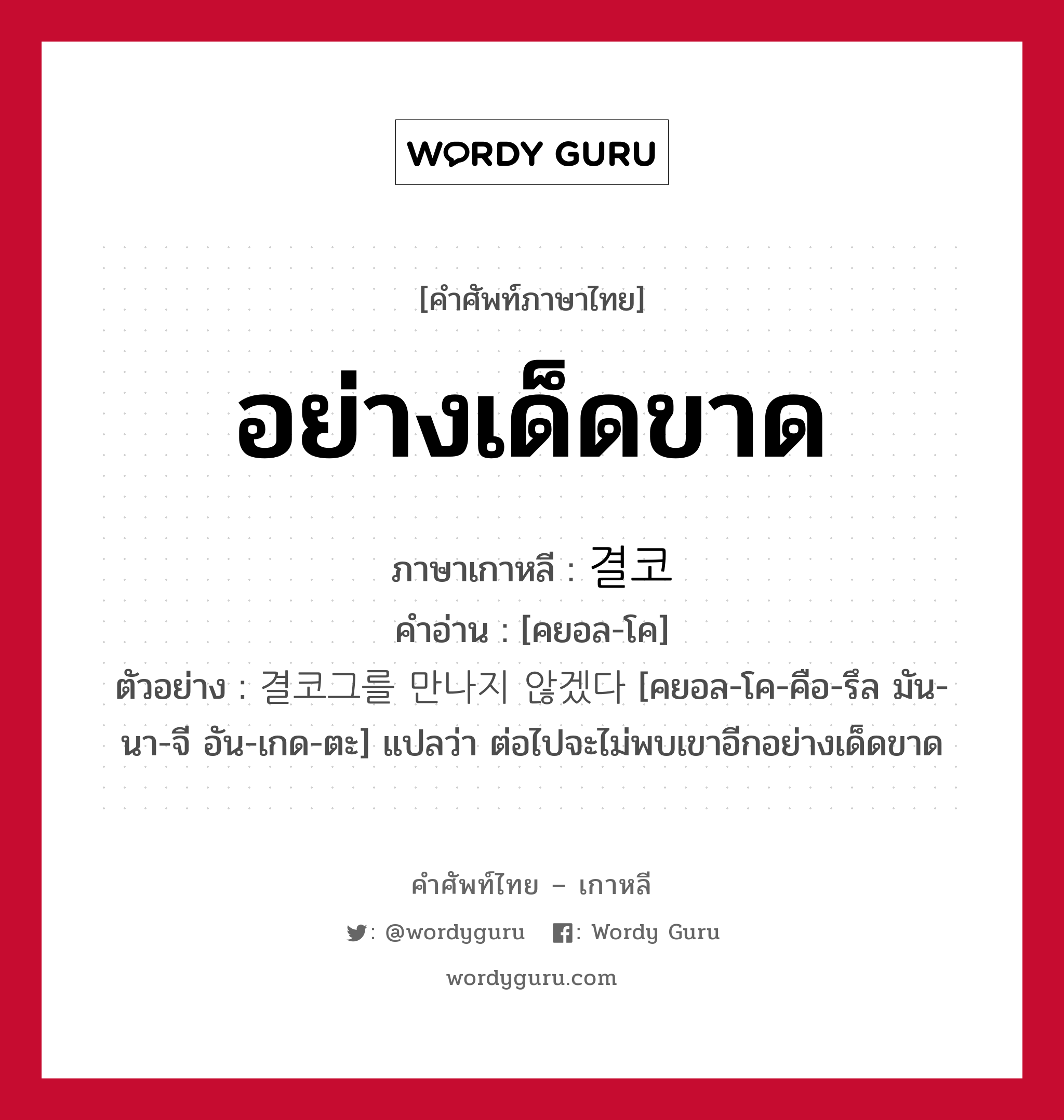 อย่างเด็ดขาด ภาษาเกาหลีคืออะไร, คำศัพท์ภาษาไทย - เกาหลี อย่างเด็ดขาด ภาษาเกาหลี 결코 คำอ่าน [คยอล-โค] ตัวอย่าง 결코그를 만나지 않겠다 [คยอล-โค-คือ-รึล มัน-นา-จี อัน-เกด-ตะ] แปลว่า ต่อไปจะไม่พบเขาอีกอย่างเด็ดขาด