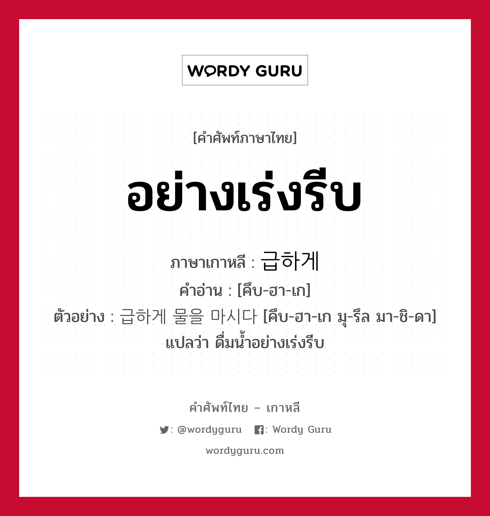 อย่างเร่งรีบ ภาษาเกาหลีคืออะไร, คำศัพท์ภาษาไทย - เกาหลี อย่างเร่งรีบ ภาษาเกาหลี 급하게 คำอ่าน [คึบ-ฮา-เก] ตัวอย่าง 급하게 물을 마시다 [คึบ-ฮา-เก มุ-รึล มา-ชิ-ดา] แปลว่า ดื่มน้ำอย่างเร่งรีบ