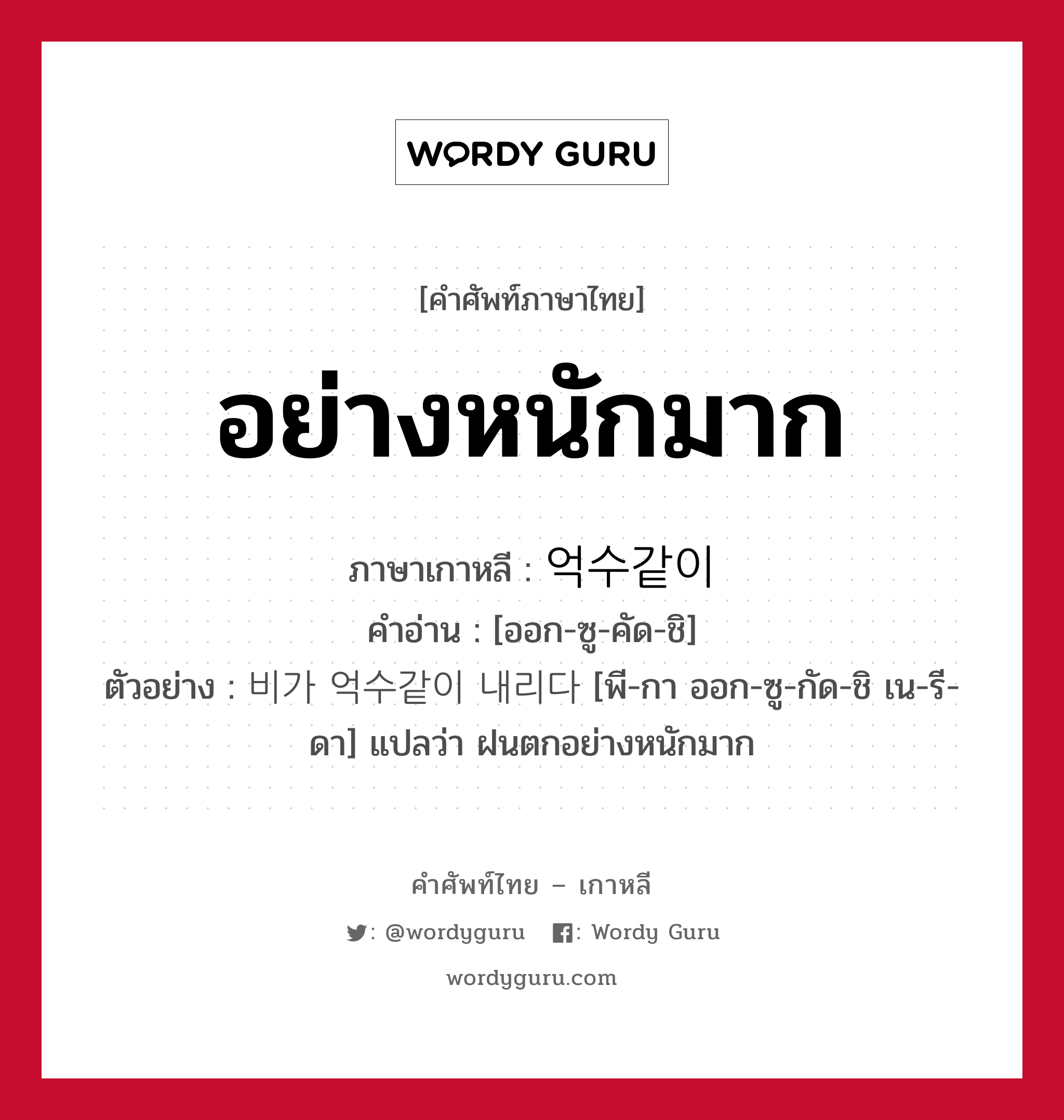 อย่างหนักมาก ภาษาเกาหลีคืออะไร, คำศัพท์ภาษาไทย - เกาหลี อย่างหนักมาก ภาษาเกาหลี 억수같이 คำอ่าน [ออก-ซู-คัด-ชิ] ตัวอย่าง 비가 억수같이 내리다 [พี-กา ออก-ซู-กัด-ชิ เน-รี-ดา] แปลว่า ฝนตกอย่างหนักมาก